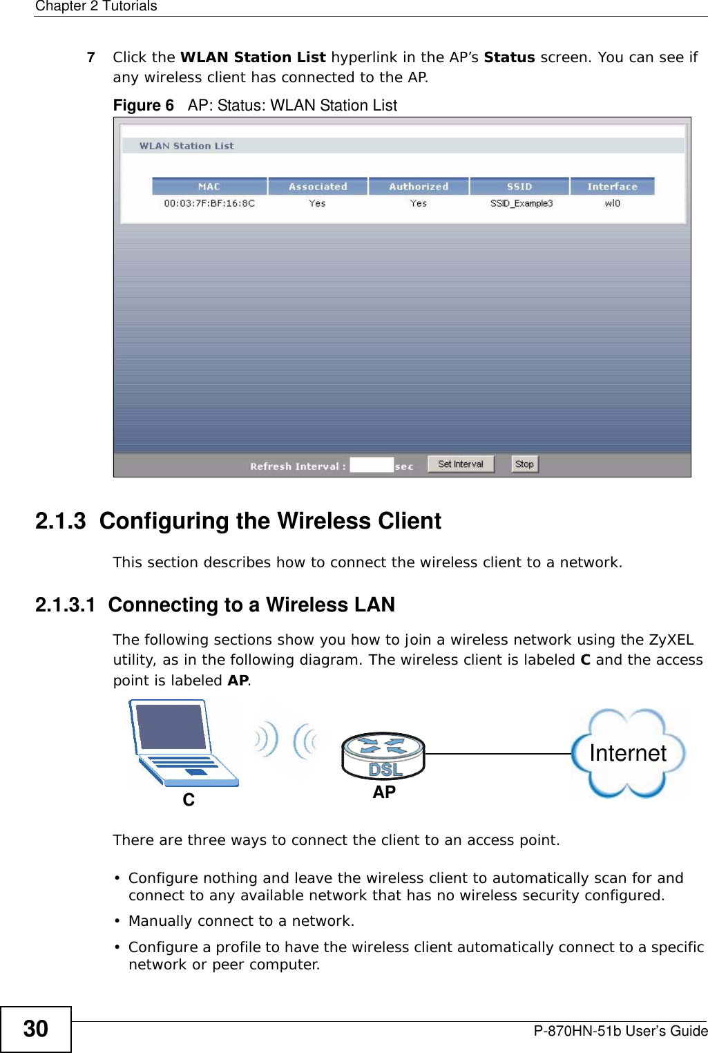 Chapter 2 TutorialsP-870HN-51b User’s Guide307Click the WLAN Station List hyperlink in the AP’s Status screen. You can see if any wireless client has connected to the AP.Figure 6   AP: Status: WLAN Station List 2.1.3  Configuring the Wireless ClientThis section describes how to connect the wireless client to a network.2.1.3.1  Connecting to a Wireless LANThe following sections show you how to join a wireless network using the ZyXEL utility, as in the following diagram. The wireless client is labeled C and the access point is labeled AP.There are three ways to connect the client to an access point.• Configure nothing and leave the wireless client to automatically scan for and connect to any available network that has no wireless security configured.• Manually connect to a network.• Configure a profile to have the wireless client automatically connect to a specific network or peer computer. CAPInternet