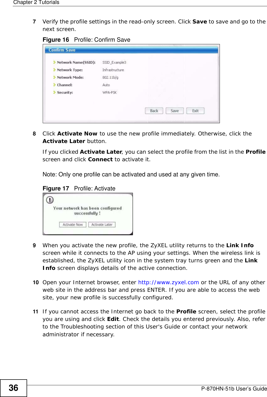 Chapter 2 TutorialsP-870HN-51b User’s Guide367Verify the profile settings in the read-only screen. Click Save to save and go to the next screen. Figure 16   Profile: Confirm Save8Click Activate Now to use the new profile immediately. Otherwise, click the Activate Later button. If you clicked Activate Later, you can select the profile from the list in the Profile screen and click Connect to activate it.Note: Only one profile can be activated and used at any given time.Figure 17   Profile: Activate9When you activate the new profile, the ZyXEL utility returns to the Link Info screen while it connects to the AP using your settings. When the wireless link is established, the ZyXEL utility icon in the system tray turns green and the Link Info screen displays details of the active connection. 10 Open your Internet browser, enter http://www.zyxel.com or the URL of any other web site in the address bar and press ENTER. If you are able to access the web site, your new profile is successfully configured. 11 If you cannot access the Internet go back to the Profile screen, select the profile you are using and click Edit. Check the details you entered previously. Also, refer to the Troubleshooting section of this User&apos;s Guide or contact your network administrator if necessary.