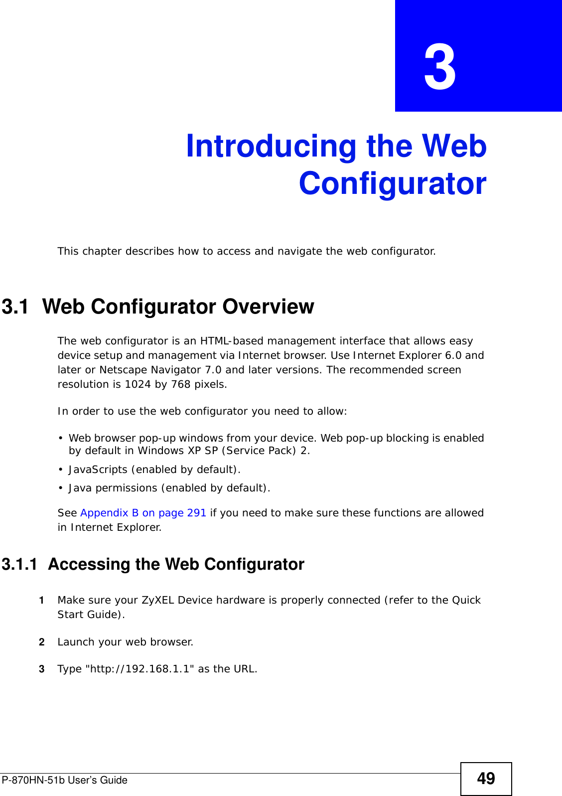 P-870HN-51b User’s Guide 49CHAPTER  3 Introducing the WebConfiguratorThis chapter describes how to access and navigate the web configurator.3.1  Web Configurator OverviewThe web configurator is an HTML-based management interface that allows easy device setup and management via Internet browser. Use Internet Explorer 6.0 and later or Netscape Navigator 7.0 and later versions. The recommended screen resolution is 1024 by 768 pixels.In order to use the web configurator you need to allow:• Web browser pop-up windows from your device. Web pop-up blocking is enabled by default in Windows XP SP (Service Pack) 2.• JavaScripts (enabled by default).• Java permissions (enabled by default).See Appendix B on page 291 if you need to make sure these functions are allowed in Internet Explorer.3.1.1  Accessing the Web Configurator1Make sure your ZyXEL Device hardware is properly connected (refer to the Quick Start Guide).2Launch your web browser.3Type &quot;http://192.168.1.1&quot; as the URL.