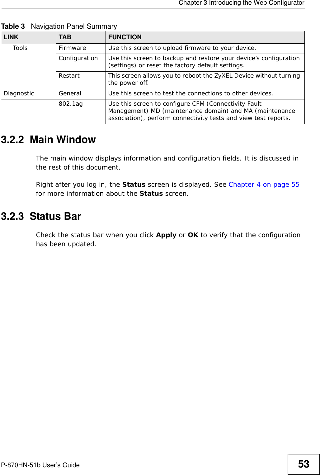  Chapter 3 Introducing the Web ConfiguratorP-870HN-51b User’s Guide 533.2.2  Main WindowThe main window displays information and configuration fields. It is discussed in the rest of this document.Right after you log in, the Status screen is displayed. See Chapter 4 on page 55 for more information about the Status screen.3.2.3  Status BarCheck the status bar when you click Apply or OK to verify that the configuration has been updated.Tools Firmware Use this screen to upload firmware to your device.Configuration Use this screen to backup and restore your device’s configuration (settings) or reset the factory default settings.Restart This screen allows you to reboot the ZyXEL Device without turning the power off.Diagnostic General Use this screen to test the connections to other devices.802.1ag Use this screen to configure CFM (Connectivity Fault Management) MD (maintenance domain) and MA (maintenance association), perform connectivity tests and view test reports.Table 3   Navigation Panel SummaryLINK TAB FUNCTION