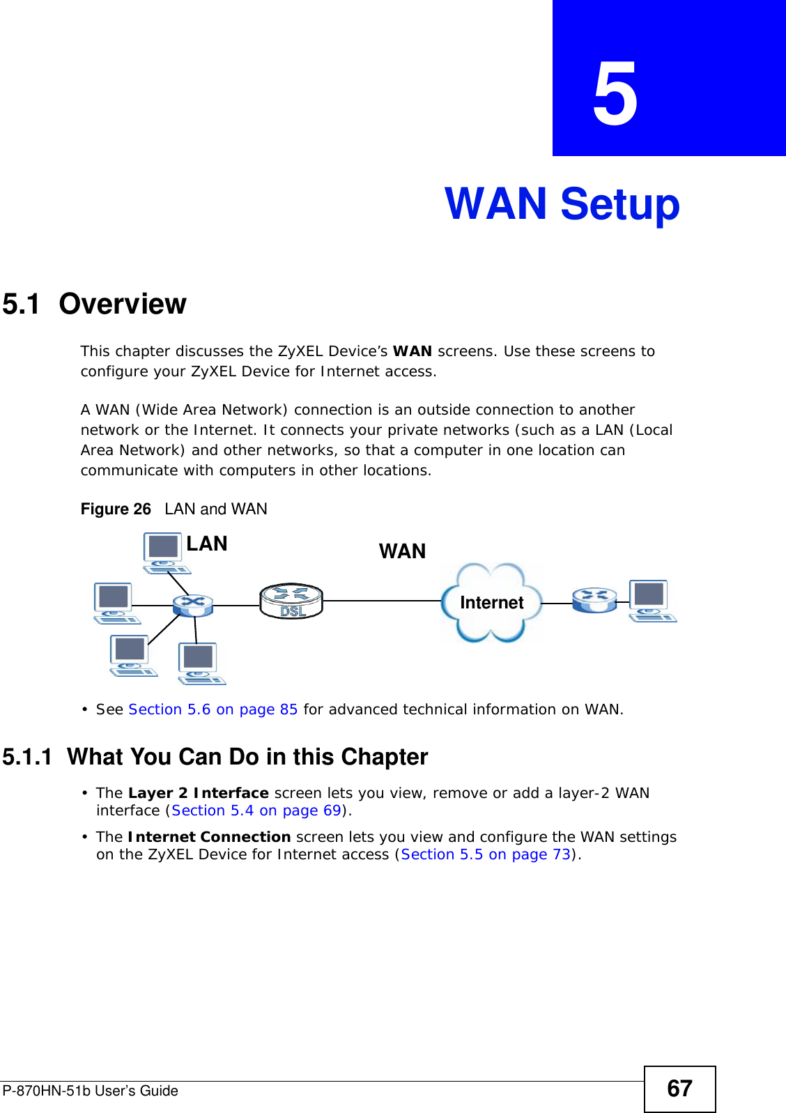 P-870HN-51b User’s Guide 67CHAPTER  5 WAN Setup5.1  OverviewThis chapter discusses the ZyXEL Device’s WAN screens. Use these screens to configure your ZyXEL Device for Internet access.A WAN (Wide Area Network) connection is an outside connection to another network or the Internet. It connects your private networks (such as a LAN (Local Area Network) and other networks, so that a computer in one location can communicate with computers in other locations.Figure 26   LAN and WAN• See Section 5.6 on page 85 for advanced technical information on WAN.5.1.1  What You Can Do in this Chapter•The Layer 2 Interface screen lets you view, remove or add a layer-2 WAN  interface (Section 5.4 on page 69).•The Internet Connection screen lets you view and configure the WAN settings on the ZyXEL Device for Internet access (Section 5.5 on page 73).InternetWANLAN