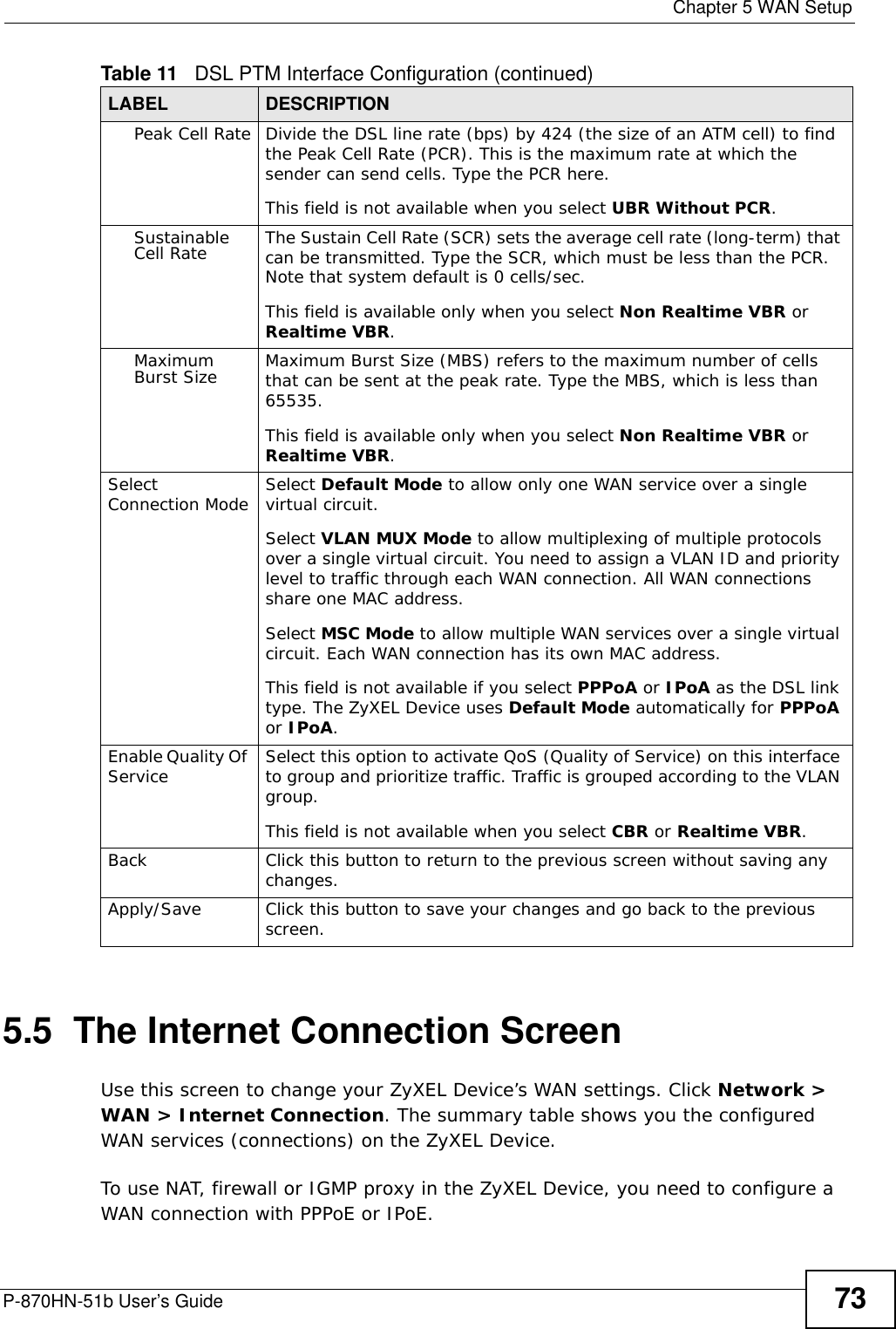  Chapter 5 WAN SetupP-870HN-51b User’s Guide 735.5  The Internet Connection Screen Use this screen to change your ZyXEL Device’s WAN settings. Click Network &gt; WAN &gt; Internet Connection. The summary table shows you the configured WAN services (connections) on the ZyXEL Device. To use NAT, firewall or IGMP proxy in the ZyXEL Device, you need to configure a WAN connection with PPPoE or IPoE.Peak Cell Rate Divide the DSL line rate (bps) by 424 (the size of an ATM cell) to find the Peak Cell Rate (PCR). This is the maximum rate at which the sender can send cells. Type the PCR here.This field is not available when you select UBR Without PCR.Sustainable Cell Rate The Sustain Cell Rate (SCR) sets the average cell rate (long-term) that can be transmitted. Type the SCR, which must be less than the PCR. Note that system default is 0 cells/sec. This field is available only when you select Non Realtime VBR or Realtime VBR.Maximum Burst Size Maximum Burst Size (MBS) refers to the maximum number of cells that can be sent at the peak rate. Type the MBS, which is less than 65535. This field is available only when you select Non Realtime VBR or Realtime VBR.Select Connection Mode Select Default Mode to allow only one WAN service over a single virtual circuit.Select VLAN MUX Mode to allow multiplexing of multiple protocols over a single virtual circuit. You need to assign a VLAN ID and priority level to traffic through each WAN connection. All WAN connections share one MAC address.Select MSC Mode to allow multiple WAN services over a single virtual circuit. Each WAN connection has its own MAC address.This field is not available if you select PPPoA or IPoA as the DSL link type. The ZyXEL Device uses Default Mode automatically for PPPoA or IPoA.Enable Quality Of Service Select this option to activate QoS (Quality of Service) on this interface to group and prioritize traffic. Traffic is grouped according to the VLAN group.This field is not available when you select CBR or Realtime VBR.Back Click this button to return to the previous screen without saving any changes.Apply/Save Click this button to save your changes and go back to the previous screen.Table 11   DSL PTM Interface Configuration (continued)LABEL DESCRIPTION