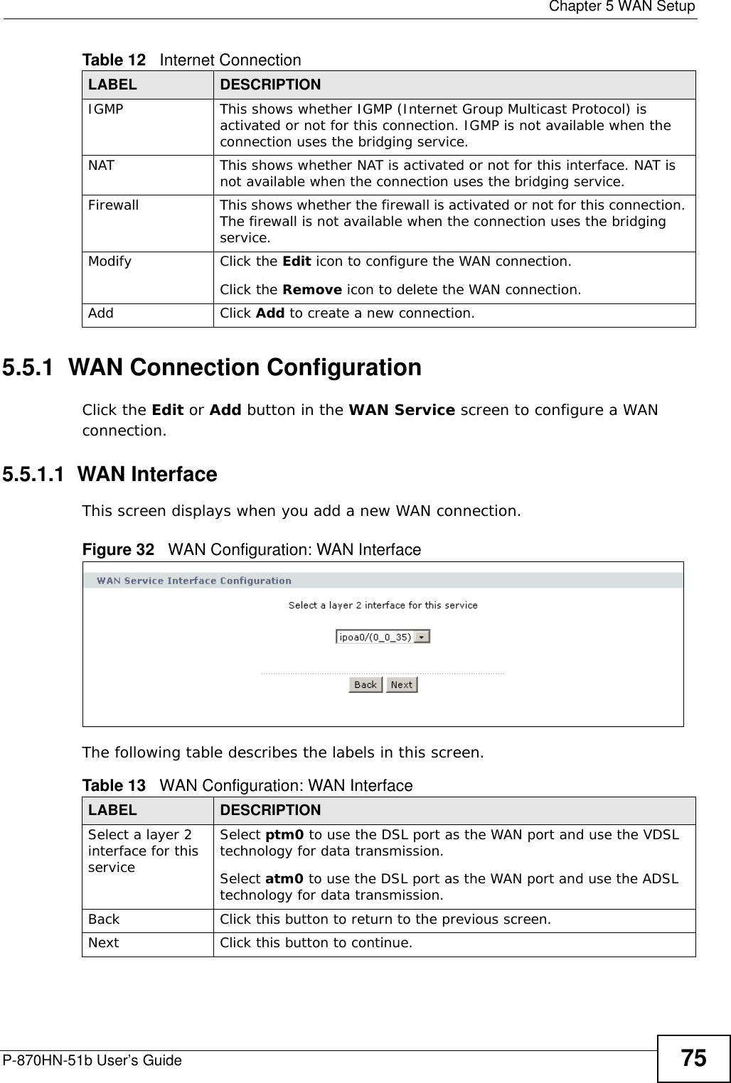  Chapter 5 WAN SetupP-870HN-51b User’s Guide 755.5.1  WAN Connection ConfigurationClick the Edit or Add button in the WAN Service screen to configure a WAN connection. 5.5.1.1  WAN InterfaceThis screen displays when you add a new WAN connection.Figure 32   WAN Configuration: WAN Interface The following table describes the labels in this screen. IGMP This shows whether IGMP (Internet Group Multicast Protocol) is activated or not for this connection. IGMP is not available when the connection uses the bridging service.NAT This shows whether NAT is activated or not for this interface. NAT is not available when the connection uses the bridging service.Firewall This shows whether the firewall is activated or not for this connection. The firewall is not available when the connection uses the bridging service.Modify Click the Edit icon to configure the WAN connection.Click the Remove icon to delete the WAN connection.Add Click Add to create a new connection.Table 12   Internet ConnectionLABEL DESCRIPTIONTable 13   WAN Configuration: WAN InterfaceLABEL DESCRIPTIONSelect a layer 2 interface for this serviceSelect ptm0 to use the DSL port as the WAN port and use the VDSL technology for data transmission.Select atm0 to use the DSL port as the WAN port and use the ADSL technology for data transmission.Back Click this button to return to the previous screen.Next Click this button to continue.