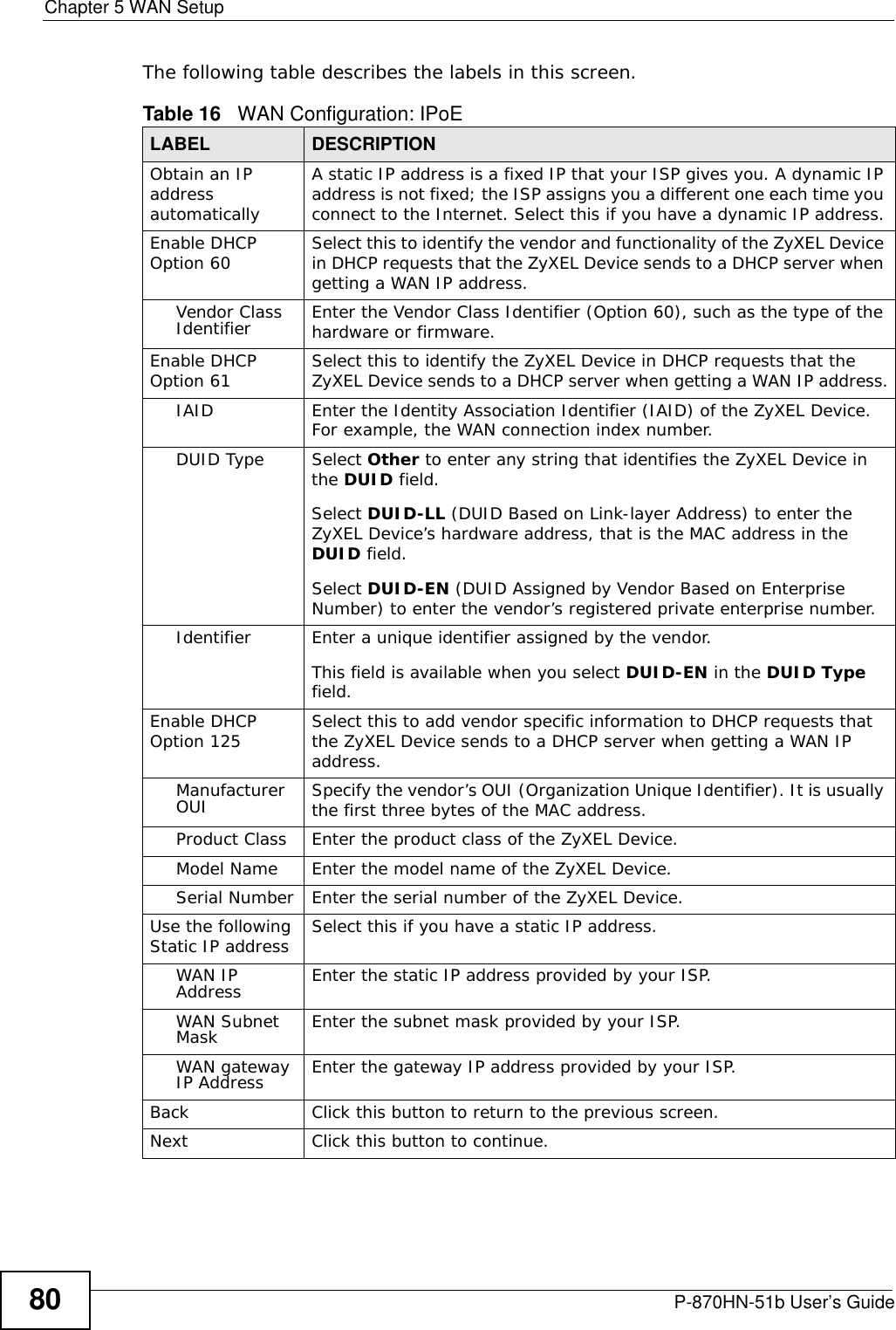 Chapter 5 WAN SetupP-870HN-51b User’s Guide80The following table describes the labels in this screen. Table 16   WAN Configuration: IPoE LABEL DESCRIPTIONObtain an IP address automaticallyA static IP address is a fixed IP that your ISP gives you. A dynamic IP address is not fixed; the ISP assigns you a different one each time you connect to the Internet. Select this if you have a dynamic IP address.Enable DHCP Option 60 Select this to identify the vendor and functionality of the ZyXEL Device in DHCP requests that the ZyXEL Device sends to a DHCP server when getting a WAN IP address.Vendor Class Identifier Enter the Vendor Class Identifier (Option 60), such as the type of the hardware or firmware.Enable DHCP Option 61 Select this to identify the ZyXEL Device in DHCP requests that the ZyXEL Device sends to a DHCP server when getting a WAN IP address.IAID Enter the Identity Association Identifier (IAID) of the ZyXEL Device. For example, the WAN connection index number.DUID Type Select Other to enter any string that identifies the ZyXEL Device in the DUID field.Select DUID-LL (DUID Based on Link-layer Address) to enter the ZyXEL Device’s hardware address, that is the MAC address in the DUID field.Select DUID-EN (DUID Assigned by Vendor Based on Enterprise Number) to enter the vendor’s registered private enterprise number.Identifier Enter a unique identifier assigned by the vendor.This field is available when you select DUID-EN in the DUID Type field.Enable DHCP Option 125 Select this to add vendor specific information to DHCP requests that the ZyXEL Device sends to a DHCP server when getting a WAN IP address.Manufacturer OUI Specify the vendor’s OUI (Organization Unique Identifier). It is usually the first three bytes of the MAC address.Product Class Enter the product class of the ZyXEL Device.Model Name Enter the model name of the ZyXEL Device.Serial Number Enter the serial number of the ZyXEL Device.Use the following Static IP address Select this if you have a static IP address.WAN IP Address Enter the static IP address provided by your ISP.WAN Subnet Mask Enter the subnet mask provided by your ISP.WAN gateway IP Address Enter the gateway IP address provided by your ISP.Back Click this button to return to the previous screen.Next Click this button to continue.
