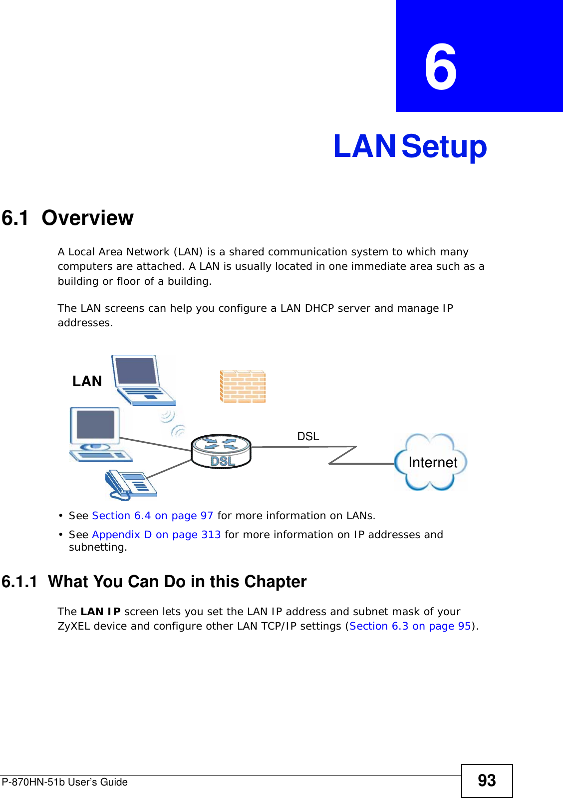P-870HN-51b User’s Guide 93CHAPTER  6 LAN Setup6.1  Overview  A Local Area Network (LAN) is a shared communication system to which many computers are attached. A LAN is usually located in one immediate area such as a building or floor of a building.The LAN screens can help you configure a LAN DHCP server and manage IP addresses.• See Section 6.4 on page 97 for more information on LANs.• See Appendix D on page 313 for more information on IP addresses and subnetting.6.1.1  What You Can Do in this ChapterThe LAN IP screen lets you set the LAN IP address and subnet mask of your ZyXEL device and configure other LAN TCP/IP settings (Section 6.3 on page 95).InternetDSLLAN
