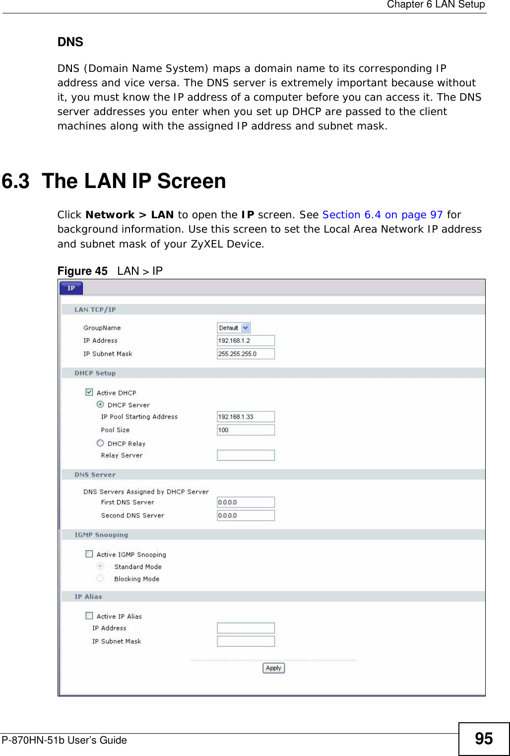  Chapter 6 LAN SetupP-870HN-51b User’s Guide 95DNSDNS (Domain Name System) maps a domain name to its corresponding IP address and vice versa. The DNS server is extremely important because without it, you must know the IP address of a computer before you can access it. The DNS server addresses you enter when you set up DHCP are passed to the client machines along with the assigned IP address and subnet mask.6.3  The LAN IP Screen Click Network &gt; LAN to open the IP screen. See Section 6.4 on page 97 for background information. Use this screen to set the Local Area Network IP address and subnet mask of your ZyXEL Device.Figure 45   LAN &gt; IP