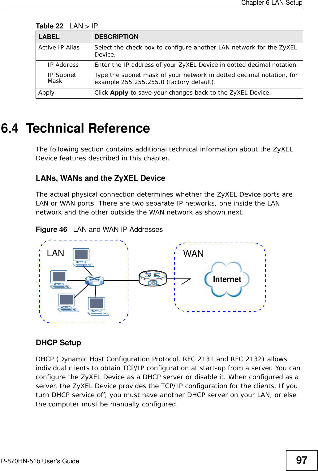  Chapter 6 LAN SetupP-870HN-51b User’s Guide 976.4  Technical ReferenceThe following section contains additional technical information about the ZyXEL Device features described in this chapter.LANs, WANs and the ZyXEL DeviceThe actual physical connection determines whether the ZyXEL Device ports are LAN or WAN ports. There are two separate IP networks, one inside the LAN network and the other outside the WAN network as shown next.Figure 46   LAN and WAN IP AddressesDHCP SetupDHCP (Dynamic Host Configuration Protocol, RFC 2131 and RFC 2132) allows individual clients to obtain TCP/IP configuration at start-up from a server. You can configure the ZyXEL Device as a DHCP server or disable it. When configured as a server, the ZyXEL Device provides the TCP/IP configuration for the clients. If you turn DHCP service off, you must have another DHCP server on your LAN, or else the computer must be manually configured. Active IP Alias  Select the check box to configure another LAN network for the ZyXEL Device.IP Address Enter the IP address of your ZyXEL Device in dotted decimal notation. IP Subnet Mask Type the subnet mask of your network in dotted decimal notation, for example 255.255.255.0 (factory default).Apply Click Apply to save your changes back to the ZyXEL Device.Table 22   LAN &gt; IPLABEL DESCRIPTIONInternetWANLAN