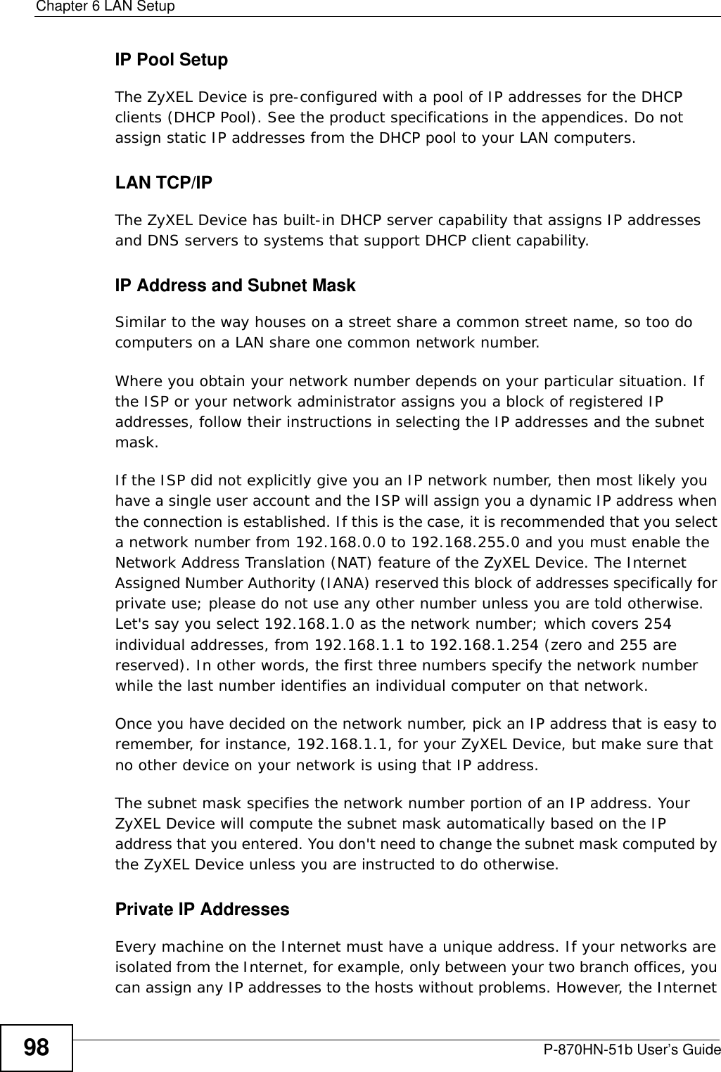 Chapter 6 LAN SetupP-870HN-51b User’s Guide98IP Pool SetupThe ZyXEL Device is pre-configured with a pool of IP addresses for the DHCP clients (DHCP Pool). See the product specifications in the appendices. Do not assign static IP addresses from the DHCP pool to your LAN computers.LAN TCP/IP The ZyXEL Device has built-in DHCP server capability that assigns IP addresses and DNS servers to systems that support DHCP client capability.IP Address and Subnet MaskSimilar to the way houses on a street share a common street name, so too do computers on a LAN share one common network number.Where you obtain your network number depends on your particular situation. If the ISP or your network administrator assigns you a block of registered IP addresses, follow their instructions in selecting the IP addresses and the subnet mask.If the ISP did not explicitly give you an IP network number, then most likely you have a single user account and the ISP will assign you a dynamic IP address when the connection is established. If this is the case, it is recommended that you select a network number from 192.168.0.0 to 192.168.255.0 and you must enable the Network Address Translation (NAT) feature of the ZyXEL Device. The Internet Assigned Number Authority (IANA) reserved this block of addresses specifically for private use; please do not use any other number unless you are told otherwise. Let&apos;s say you select 192.168.1.0 as the network number; which covers 254 individual addresses, from 192.168.1.1 to 192.168.1.254 (zero and 255 are reserved). In other words, the first three numbers specify the network number while the last number identifies an individual computer on that network.Once you have decided on the network number, pick an IP address that is easy to remember, for instance, 192.168.1.1, for your ZyXEL Device, but make sure that no other device on your network is using that IP address.The subnet mask specifies the network number portion of an IP address. Your ZyXEL Device will compute the subnet mask automatically based on the IP address that you entered. You don&apos;t need to change the subnet mask computed by the ZyXEL Device unless you are instructed to do otherwise.Private IP AddressesEvery machine on the Internet must have a unique address. If your networks are isolated from the Internet, for example, only between your two branch offices, you can assign any IP addresses to the hosts without problems. However, the Internet 
