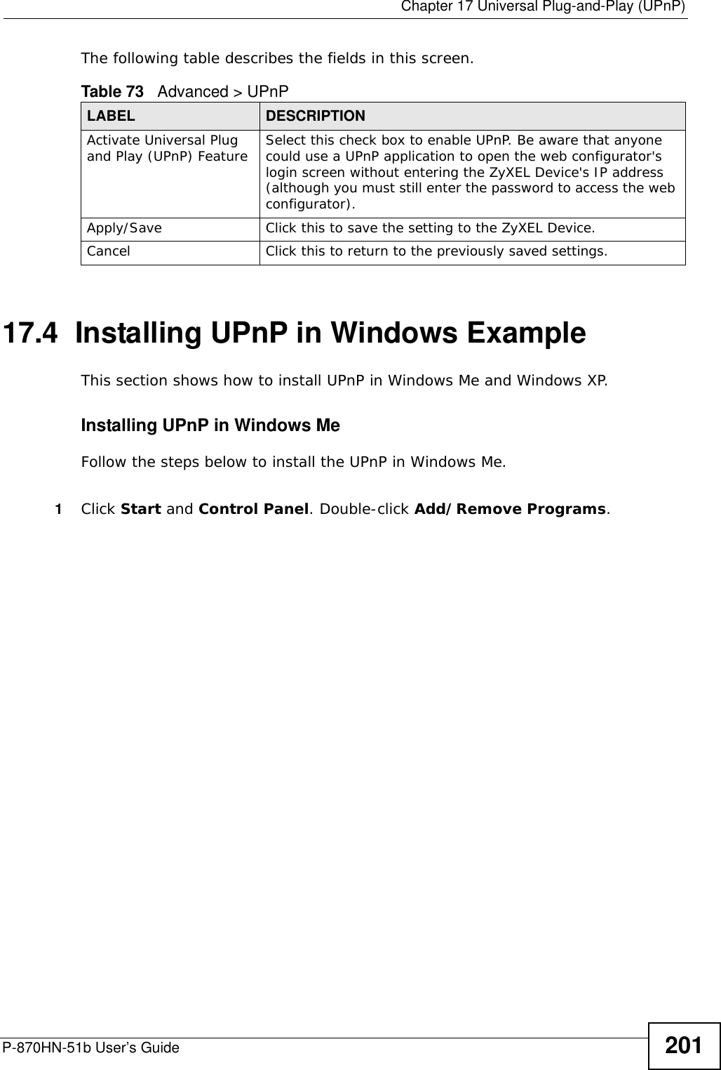  Chapter 17 Universal Plug-and-Play (UPnP)P-870HN-51b User’s Guide 201The following table describes the fields in this screen. 17.4  Installing UPnP in Windows ExampleThis section shows how to install UPnP in Windows Me and Windows XP. Installing UPnP in Windows MeFollow the steps below to install the UPnP in Windows Me. 1Click Start and Control Panel. Double-click Add/Remove Programs.Table 73   Advanced &gt; UPnPLABEL DESCRIPTIONActivate Universal Plug and Play (UPnP) Feature Select this check box to enable UPnP. Be aware that anyone could use a UPnP application to open the web configurator&apos;s login screen without entering the ZyXEL Device&apos;s IP address (although you must still enter the password to access the web configurator).Apply/Save Click this to save the setting to the ZyXEL Device.Cancel Click this to return to the previously saved settings.