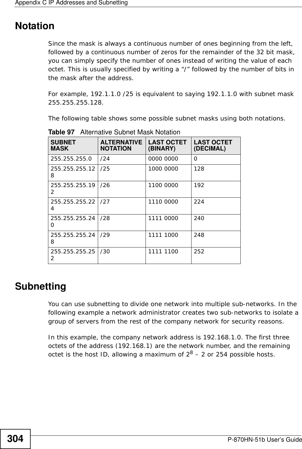 Appendix C IP Addresses and SubnettingP-870HN-51b User’s Guide304NotationSince the mask is always a continuous number of ones beginning from the left, followed by a continuous number of zeros for the remainder of the 32 bit mask, you can simply specify the number of ones instead of writing the value of each octet. This is usually specified by writing a “/” followed by the number of bits in the mask after the address. For example, 192.1.1.0 /25 is equivalent to saying 192.1.1.0 with subnet mask 255.255.255.128. The following table shows some possible subnet masks using both notations. SubnettingYou can use subnetting to divide one network into multiple sub-networks. In the following example a network administrator creates two sub-networks to isolate a group of servers from the rest of the company network for security reasons.In this example, the company network address is 192.168.1.0. The first three octets of the address (192.168.1) are the network number, and the remaining octet is the host ID, allowing a maximum of 28 – 2 or 254 possible hosts.Table 97   Alternative Subnet Mask NotationSUBNET MASK ALTERNATIVE NOTATION LAST OCTET (BINARY) LAST OCTET (DECIMAL)255.255.255.0 /24 0000 0000 0255.255.255.128/25 1000 0000 128255.255.255.192/26 1100 0000 192255.255.255.224/27 1110 0000 224255.255.255.240/28 1111 0000 240255.255.255.248/29 1111 1000 248255.255.255.252/30 1111 1100 252