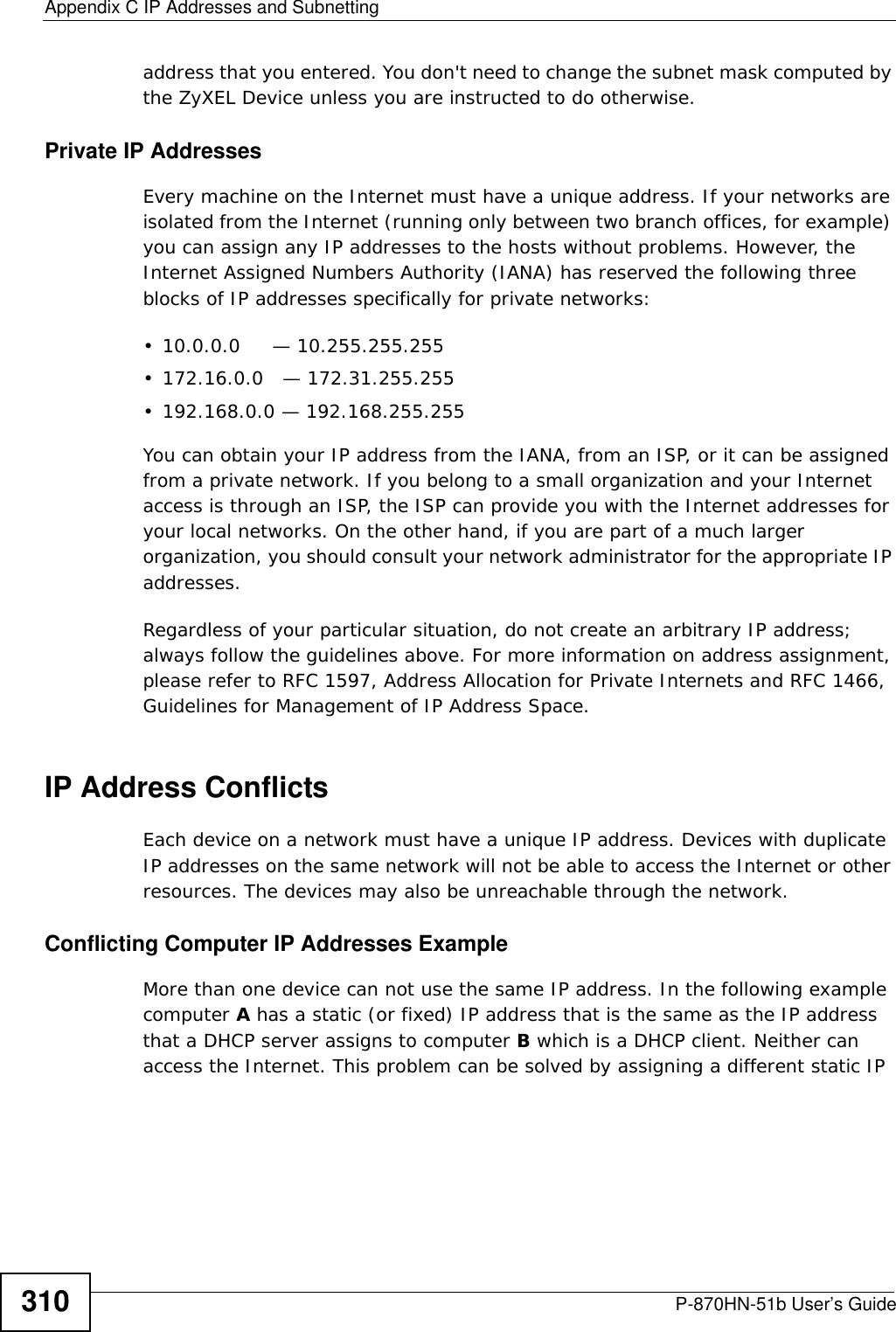 Appendix C IP Addresses and SubnettingP-870HN-51b User’s Guide310address that you entered. You don&apos;t need to change the subnet mask computed by the ZyXEL Device unless you are instructed to do otherwise.Private IP AddressesEvery machine on the Internet must have a unique address. If your networks are isolated from the Internet (running only between two branch offices, for example) you can assign any IP addresses to the hosts without problems. However, the Internet Assigned Numbers Authority (IANA) has reserved the following three blocks of IP addresses specifically for private networks:• 10.0.0.0     — 10.255.255.255• 172.16.0.0   — 172.31.255.255• 192.168.0.0 — 192.168.255.255You can obtain your IP address from the IANA, from an ISP, or it can be assigned from a private network. If you belong to a small organization and your Internet access is through an ISP, the ISP can provide you with the Internet addresses for your local networks. On the other hand, if you are part of a much larger organization, you should consult your network administrator for the appropriate IP addresses.Regardless of your particular situation, do not create an arbitrary IP address; always follow the guidelines above. For more information on address assignment, please refer to RFC 1597, Address Allocation for Private Internets and RFC 1466, Guidelines for Management of IP Address Space.IP Address ConflictsEach device on a network must have a unique IP address. Devices with duplicate IP addresses on the same network will not be able to access the Internet or other resources. The devices may also be unreachable through the network. Conflicting Computer IP Addresses ExampleMore than one device can not use the same IP address. In the following example computer A has a static (or fixed) IP address that is the same as the IP address that a DHCP server assigns to computer B which is a DHCP client. Neither can access the Internet. This problem can be solved by assigning a different static IP 