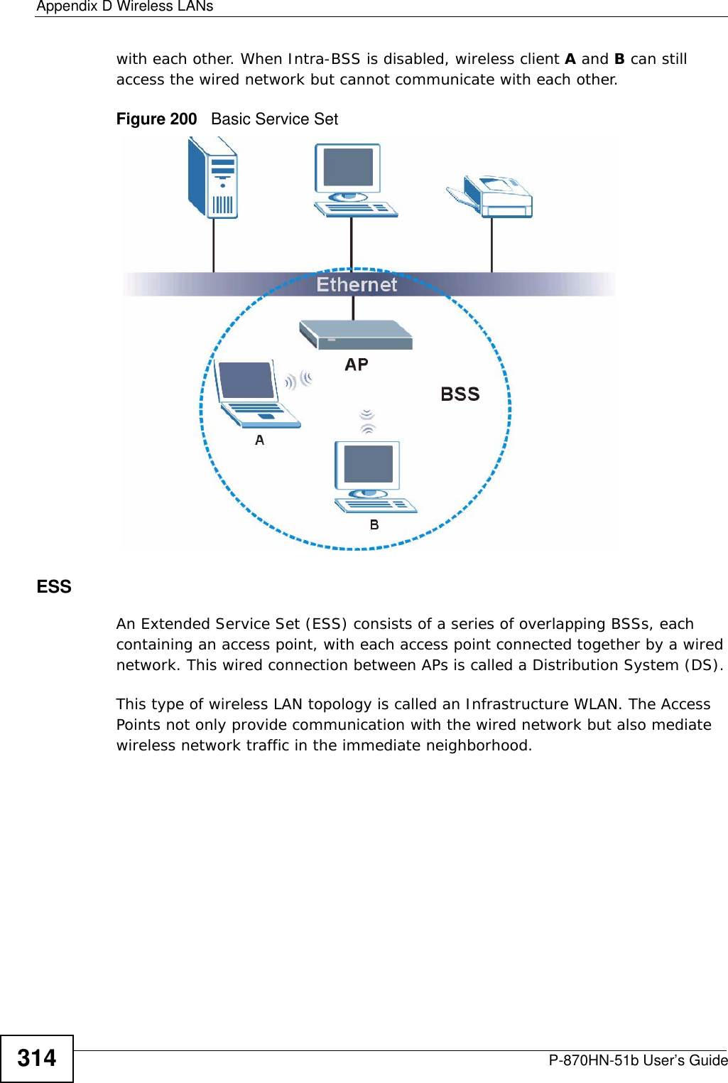 Appendix D Wireless LANsP-870HN-51b User’s Guide314with each other. When Intra-BSS is disabled, wireless client A and B can still access the wired network but cannot communicate with each other.Figure 200   Basic Service SetESSAn Extended Service Set (ESS) consists of a series of overlapping BSSs, each containing an access point, with each access point connected together by a wired network. This wired connection between APs is called a Distribution System (DS).This type of wireless LAN topology is called an Infrastructure WLAN. The Access Points not only provide communication with the wired network but also mediate wireless network traffic in the immediate neighborhood. 