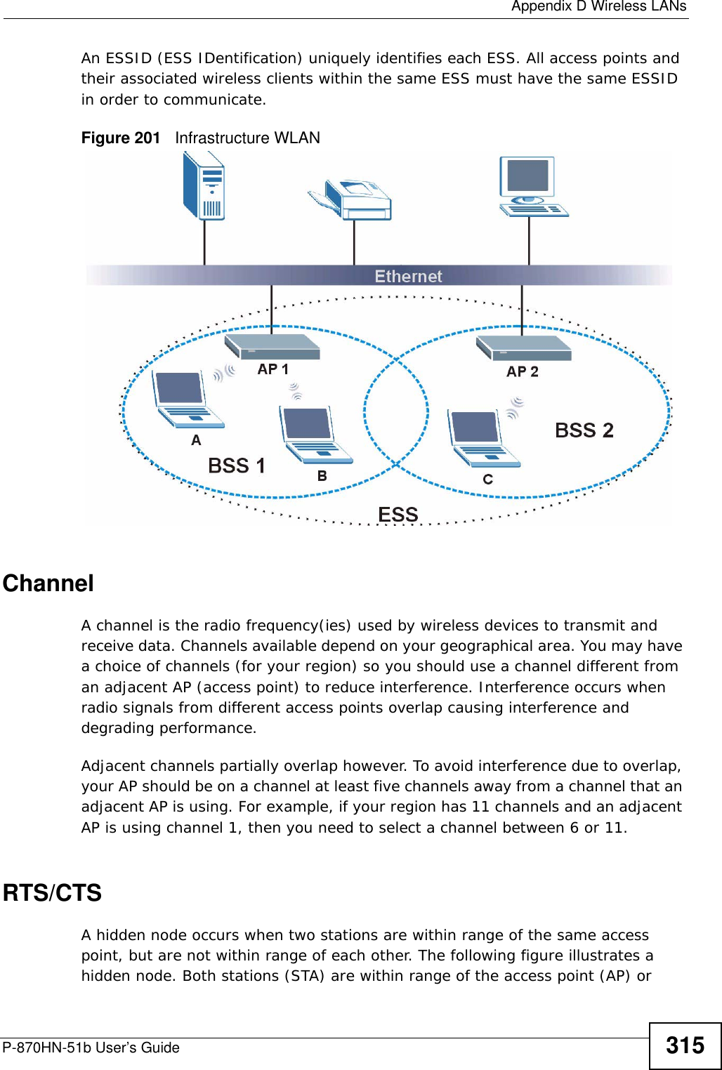  Appendix D Wireless LANsP-870HN-51b User’s Guide 315An ESSID (ESS IDentification) uniquely identifies each ESS. All access points and their associated wireless clients within the same ESS must have the same ESSID in order to communicate.Figure 201   Infrastructure WLANChannelA channel is the radio frequency(ies) used by wireless devices to transmit and receive data. Channels available depend on your geographical area. You may have a choice of channels (for your region) so you should use a channel different from an adjacent AP (access point) to reduce interference. Interference occurs when radio signals from different access points overlap causing interference and degrading performance.Adjacent channels partially overlap however. To avoid interference due to overlap, your AP should be on a channel at least five channels away from a channel that an adjacent AP is using. For example, if your region has 11 channels and an adjacent AP is using channel 1, then you need to select a channel between 6 or 11.RTS/CTSA hidden node occurs when two stations are within range of the same access point, but are not within range of each other. The following figure illustrates a hidden node. Both stations (STA) are within range of the access point (AP) or 