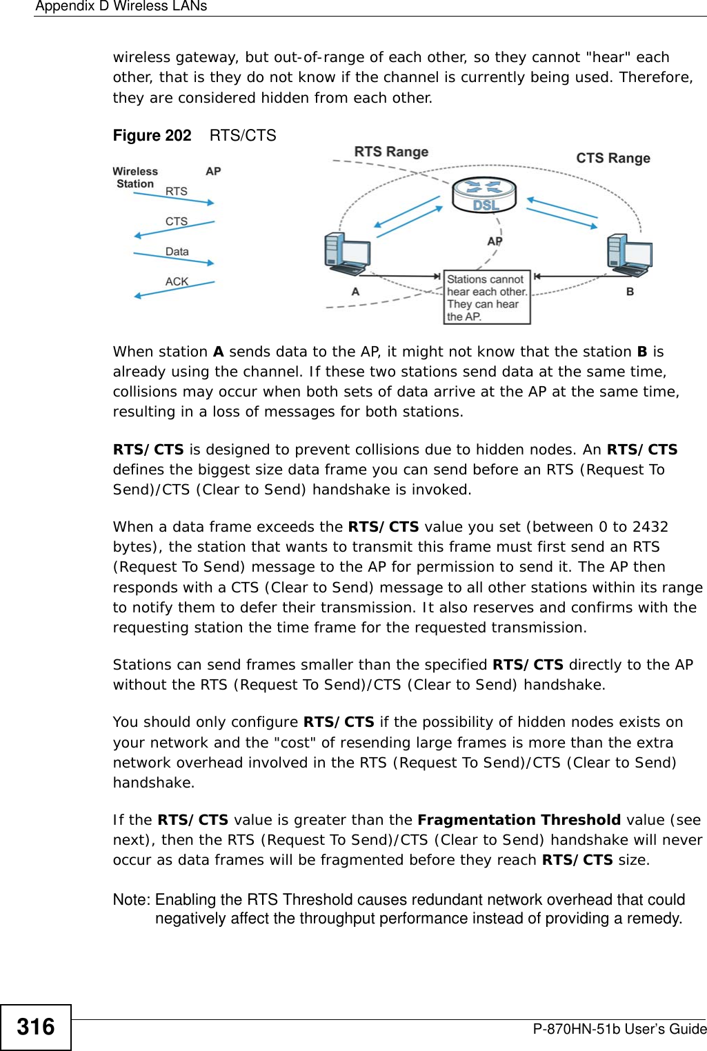 Appendix D Wireless LANsP-870HN-51b User’s Guide316wireless gateway, but out-of-range of each other, so they cannot &quot;hear&quot; each other, that is they do not know if the channel is currently being used. Therefore, they are considered hidden from each other. Figure 202    RTS/CTSWhen station A sends data to the AP, it might not know that the station B is already using the channel. If these two stations send data at the same time, collisions may occur when both sets of data arrive at the AP at the same time, resulting in a loss of messages for both stations.RTS/CTS is designed to prevent collisions due to hidden nodes. An RTS/CTS defines the biggest size data frame you can send before an RTS (Request To Send)/CTS (Clear to Send) handshake is invoked.When a data frame exceeds the RTS/CTS value you set (between 0 to 2432 bytes), the station that wants to transmit this frame must first send an RTS (Request To Send) message to the AP for permission to send it. The AP then responds with a CTS (Clear to Send) message to all other stations within its range to notify them to defer their transmission. It also reserves and confirms with the requesting station the time frame for the requested transmission.Stations can send frames smaller than the specified RTS/CTS directly to the AP without the RTS (Request To Send)/CTS (Clear to Send) handshake. You should only configure RTS/CTS if the possibility of hidden nodes exists on your network and the &quot;cost&quot; of resending large frames is more than the extra network overhead involved in the RTS (Request To Send)/CTS (Clear to Send) handshake. If the RTS/CTS value is greater than the Fragmentation Threshold value (see next), then the RTS (Request To Send)/CTS (Clear to Send) handshake will never occur as data frames will be fragmented before they reach RTS/CTS size. Note: Enabling the RTS Threshold causes redundant network overhead that could negatively affect the throughput performance instead of providing a remedy.