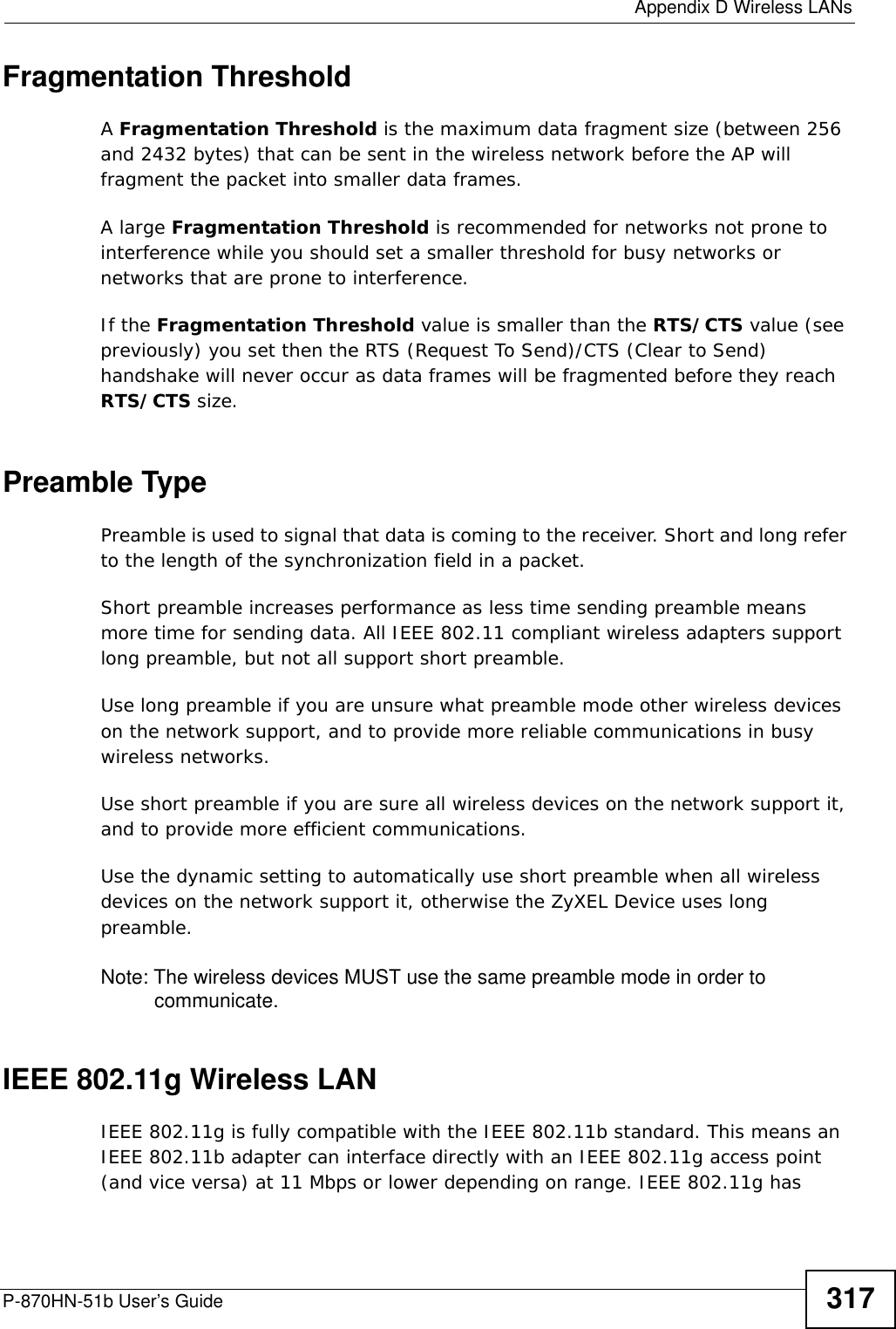  Appendix D Wireless LANsP-870HN-51b User’s Guide 317Fragmentation ThresholdA Fragmentation Threshold is the maximum data fragment size (between 256 and 2432 bytes) that can be sent in the wireless network before the AP will fragment the packet into smaller data frames.A large Fragmentation Threshold is recommended for networks not prone to interference while you should set a smaller threshold for busy networks or networks that are prone to interference.If the Fragmentation Threshold value is smaller than the RTS/CTS value (see previously) you set then the RTS (Request To Send)/CTS (Clear to Send) handshake will never occur as data frames will be fragmented before they reach RTS/CTS size.Preamble TypePreamble is used to signal that data is coming to the receiver. Short and long refer to the length of the synchronization field in a packet.Short preamble increases performance as less time sending preamble means more time for sending data. All IEEE 802.11 compliant wireless adapters support long preamble, but not all support short preamble. Use long preamble if you are unsure what preamble mode other wireless devices on the network support, and to provide more reliable communications in busy wireless networks. Use short preamble if you are sure all wireless devices on the network support it, and to provide more efficient communications.Use the dynamic setting to automatically use short preamble when all wireless devices on the network support it, otherwise the ZyXEL Device uses long preamble.Note: The wireless devices MUST use the same preamble mode in order to communicate.IEEE 802.11g Wireless LANIEEE 802.11g is fully compatible with the IEEE 802.11b standard. This means an IEEE 802.11b adapter can interface directly with an IEEE 802.11g access point (and vice versa) at 11 Mbps or lower depending on range. IEEE 802.11g has 