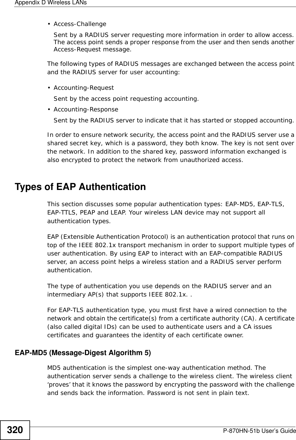 Appendix D Wireless LANsP-870HN-51b User’s Guide320• Access-ChallengeSent by a RADIUS server requesting more information in order to allow access. The access point sends a proper response from the user and then sends another Access-Request message. The following types of RADIUS messages are exchanged between the access point and the RADIUS server for user accounting:•Accounting-RequestSent by the access point requesting accounting.• Accounting-ResponseSent by the RADIUS server to indicate that it has started or stopped accounting. In order to ensure network security, the access point and the RADIUS server use a shared secret key, which is a password, they both know. The key is not sent over the network. In addition to the shared key, password information exchanged is also encrypted to protect the network from unauthorized access. Types of EAP Authentication This section discusses some popular authentication types: EAP-MD5, EAP-TLS, EAP-TTLS, PEAP and LEAP. Your wireless LAN device may not support all authentication types. EAP (Extensible Authentication Protocol) is an authentication protocol that runs on top of the IEEE 802.1x transport mechanism in order to support multiple types of user authentication. By using EAP to interact with an EAP-compatible RADIUS server, an access point helps a wireless station and a RADIUS server perform authentication. The type of authentication you use depends on the RADIUS server and an intermediary AP(s) that supports IEEE 802.1x. .For EAP-TLS authentication type, you must first have a wired connection to the network and obtain the certificate(s) from a certificate authority (CA). A certificate (also called digital IDs) can be used to authenticate users and a CA issues certificates and guarantees the identity of each certificate owner.EAP-MD5 (Message-Digest Algorithm 5)MD5 authentication is the simplest one-way authentication method. The authentication server sends a challenge to the wireless client. The wireless client ‘proves’ that it knows the password by encrypting the password with the challenge and sends back the information. Password is not sent in plain text. 