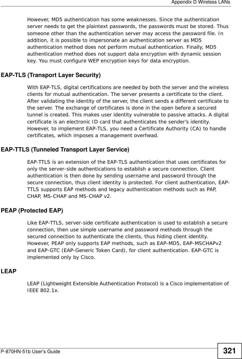  Appendix D Wireless LANsP-870HN-51b User’s Guide 321However, MD5 authentication has some weaknesses. Since the authentication server needs to get the plaintext passwords, the passwords must be stored. Thus someone other than the authentication server may access the password file. In addition, it is possible to impersonate an authentication server as MD5 authentication method does not perform mutual authentication. Finally, MD5 authentication method does not support data encryption with dynamic session key. You must configure WEP encryption keys for data encryption. EAP-TLS (Transport Layer Security)With EAP-TLS, digital certifications are needed by both the server and the wireless clients for mutual authentication. The server presents a certificate to the client. After validating the identity of the server, the client sends a different certificate to the server. The exchange of certificates is done in the open before a secured tunnel is created. This makes user identity vulnerable to passive attacks. A digital certificate is an electronic ID card that authenticates the sender’s identity. However, to implement EAP-TLS, you need a Certificate Authority (CA) to handle certificates, which imposes a management overhead. EAP-TTLS (Tunneled Transport Layer Service) EAP-TTLS is an extension of the EAP-TLS authentication that uses certificates for only the server-side authentications to establish a secure connection. Client authentication is then done by sending username and password through the secure connection, thus client identity is protected. For client authentication, EAP-TTLS supports EAP methods and legacy authentication methods such as PAP, CHAP, MS-CHAP and MS-CHAP v2. PEAP (Protected EAP)   Like EAP-TTLS, server-side certificate authentication is used to establish a secure connection, then use simple username and password methods through the secured connection to authenticate the clients, thus hiding client identity. However, PEAP only supports EAP methods, such as EAP-MD5, EAP-MSCHAPv2 and EAP-GTC (EAP-Generic Token Card), for client authentication. EAP-GTC is implemented only by Cisco.LEAPLEAP (Lightweight Extensible Authentication Protocol) is a Cisco implementation of IEEE 802.1x. 