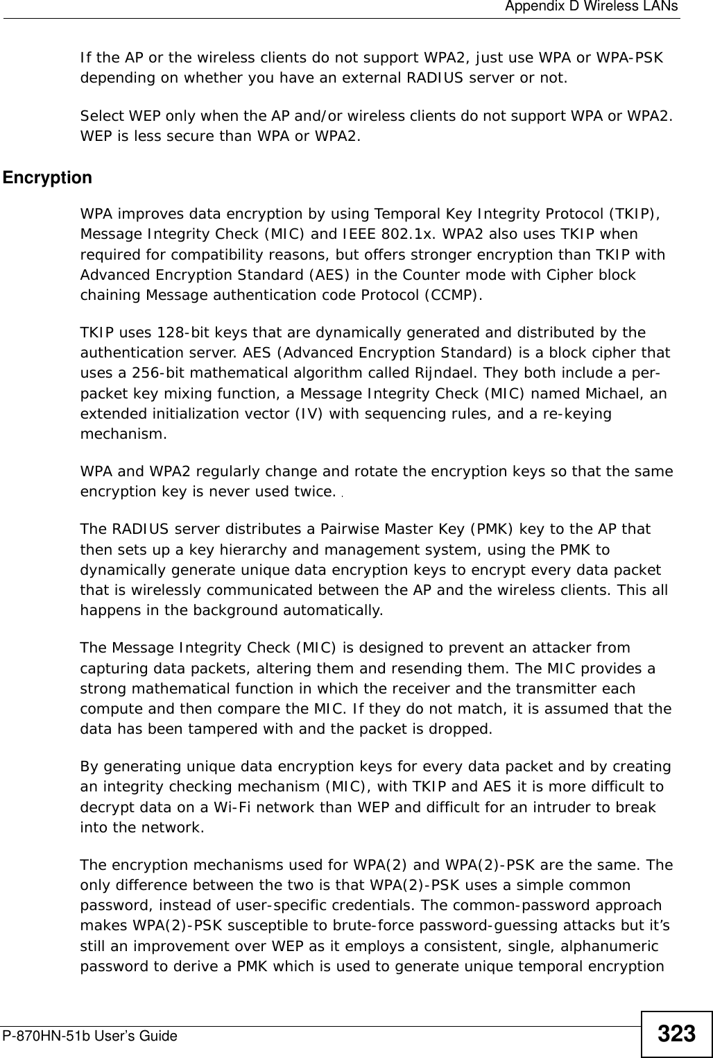  Appendix D Wireless LANsP-870HN-51b User’s Guide 323If the AP or the wireless clients do not support WPA2, just use WPA or WPA-PSK depending on whether you have an external RADIUS server or not.Select WEP only when the AP and/or wireless clients do not support WPA or WPA2. WEP is less secure than WPA or WPA2.Encryption WPA improves data encryption by using Temporal Key Integrity Protocol (TKIP), Message Integrity Check (MIC) and IEEE 802.1x. WPA2 also uses TKIP when required for compatibility reasons, but offers stronger encryption than TKIP with Advanced Encryption Standard (AES) in the Counter mode with Cipher block chaining Message authentication code Protocol (CCMP).TKIP uses 128-bit keys that are dynamically generated and distributed by the authentication server. AES (Advanced Encryption Standard) is a block cipher that uses a 256-bit mathematical algorithm called Rijndael. They both include a per-packet key mixing function, a Message Integrity Check (MIC) named Michael, an extended initialization vector (IV) with sequencing rules, and a re-keying mechanism.WPA and WPA2 regularly change and rotate the encryption keys so that the same encryption key is never used twice. The RADIUS server distributes a Pairwise Master Key (PMK) key to the AP that then sets up a key hierarchy and management system, using the PMK to dynamically generate unique data encryption keys to encrypt every data packet that is wirelessly communicated between the AP and the wireless clients. This all happens in the background automatically.The Message Integrity Check (MIC) is designed to prevent an attacker from capturing data packets, altering them and resending them. The MIC provides a strong mathematical function in which the receiver and the transmitter each compute and then compare the MIC. If they do not match, it is assumed that the data has been tampered with and the packet is dropped. By generating unique data encryption keys for every data packet and by creating an integrity checking mechanism (MIC), with TKIP and AES it is more difficult to decrypt data on a Wi-Fi network than WEP and difficult for an intruder to break into the network. The encryption mechanisms used for WPA(2) and WPA(2)-PSK are the same. The only difference between the two is that WPA(2)-PSK uses a simple common password, instead of user-specific credentials. The common-password approach makes WPA(2)-PSK susceptible to brute-force password-guessing attacks but it’s still an improvement over WEP as it employs a consistent, single, alphanumeric password to derive a PMK which is used to generate unique temporal encryption 