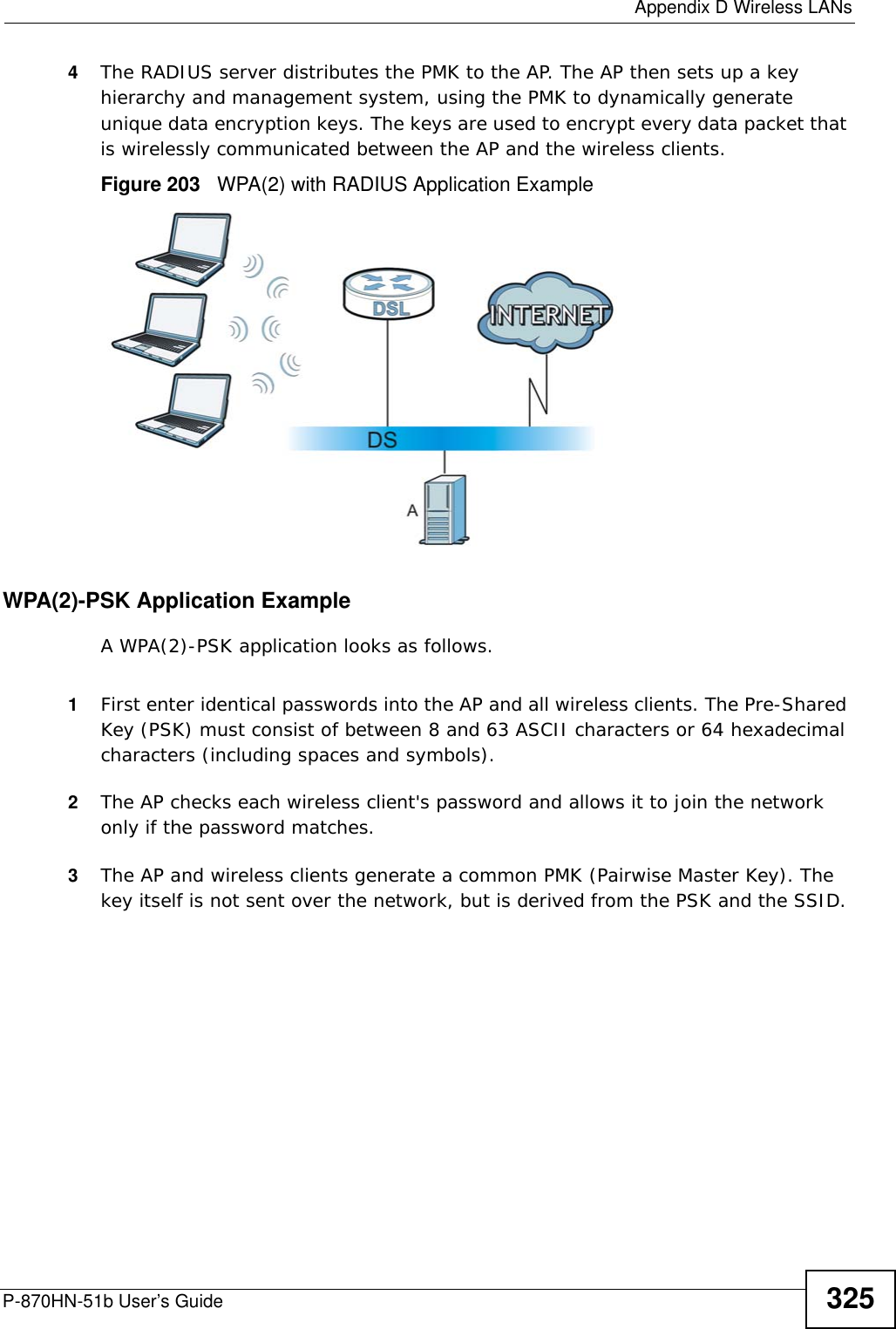  Appendix D Wireless LANsP-870HN-51b User’s Guide 3254The RADIUS server distributes the PMK to the AP. The AP then sets up a key hierarchy and management system, using the PMK to dynamically generate unique data encryption keys. The keys are used to encrypt every data packet that is wirelessly communicated between the AP and the wireless clients.Figure 203   WPA(2) with RADIUS Application ExampleWPA(2)-PSK Application ExampleA WPA(2)-PSK application looks as follows.1First enter identical passwords into the AP and all wireless clients. The Pre-Shared Key (PSK) must consist of between 8 and 63 ASCII characters or 64 hexadecimal characters (including spaces and symbols).2The AP checks each wireless client&apos;s password and allows it to join the network only if the password matches.3The AP and wireless clients generate a common PMK (Pairwise Master Key). The key itself is not sent over the network, but is derived from the PSK and the SSID. 