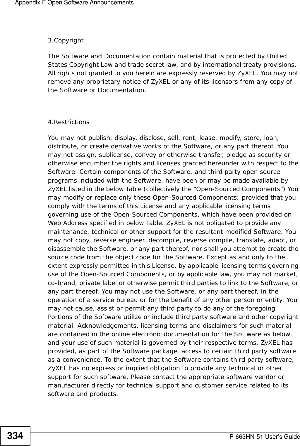 Appendix F Open Software AnnouncementsP-663HN-51 User’s Guide3343.CopyrightThe Software and Documentation contain material that is protected by United States Copyright Law and trade secret law, and by international treaty provisions.  All rights not granted to you herein are expressly reserved by ZyXEL. You may not remove any proprietary notice of ZyXEL or any of its licensors from any copy of the Software or Documentation.4.RestrictionsYou may not publish, display, disclose, sell, rent, lease, modify, store, loan, distribute, or create derivative works of the Software, or any part thereof. You may not assign, sublicense, convey or otherwise transfer, pledge as security or otherwise encumber the rights and licenses granted hereunder with respect to the Software. Certain components of the Software, and third party open source programs included with the Software, have been or may be made available by ZyXEL listed in the below Table (collectively the “Open-Sourced Components”) You may modify or replace only these Open-Sourced Components; provided that you comply with the terms of this License and any applicable licensing terms governing use of the Open-Sourced Components, which have been provided on Web Address specified in below Table. ZyXEL is not obligated to provide any maintenance, technical or other support for the resultant modified Software. You may not copy, reverse engineer, decompile, reverse compile, translate, adapt, or disassemble the Software, or any part thereof, nor shall you attempt to create the source code from the object code for the Software. Except as and only to the extent expressly permitted in this License, by applicable licensing terms governing use of the Open-Sourced Components, or by applicable law, you may not market, co-brand, private label or otherwise permit third parties to link to the Software, or any part thereof. You may not use the Software, or any part thereof, in the operation of a service bureau or for the benefit of any other person or entity. You may not cause, assist or permit any third party to do any of the foregoing. Portions of the Software utilize or include third party software and other copyright material. Acknowledgements, licensing terms and disclaimers for such material are contained in the online electronic documentation for the Software as below, and your use of such material is governed by their respective terms. ZyXEL has provided, as part of the Software package, access to certain third party software as a convenience. To the extent that the Software contains third party software, ZyXEL has no express or implied obligation to provide any technical or other support for such software. Please contact the appropriate software vendor or manufacturer directly for technical support and customer service related to its software and products. 