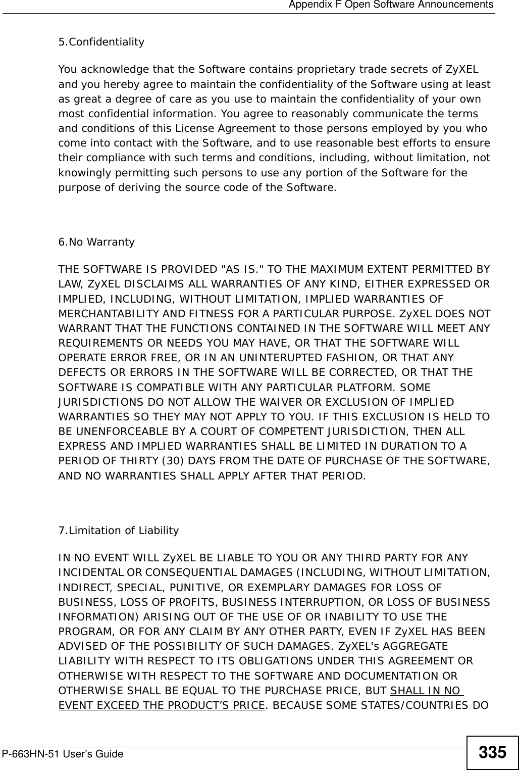  Appendix F Open Software AnnouncementsP-663HN-51 User’s Guide 3355.ConfidentialityYou acknowledge that the Software contains proprietary trade secrets of ZyXEL and you hereby agree to maintain the confidentiality of the Software using at least as great a degree of care as you use to maintain the confidentiality of your own most confidential information. You agree to reasonably communicate the terms and conditions of this License Agreement to those persons employed by you who come into contact with the Software, and to use reasonable best efforts to ensure their compliance with such terms and conditions, including, without limitation, not knowingly permitting such persons to use any portion of the Software for the purpose of deriving the source code of the Software.6.No WarrantyTHE SOFTWARE IS PROVIDED &quot;AS IS.&quot; TO THE MAXIMUM EXTENT PERMITTED BY LAW, ZyXEL DISCLAIMS ALL WARRANTIES OF ANY KIND, EITHER EXPRESSED OR IMPLIED, INCLUDING, WITHOUT LIMITATION, IMPLIED WARRANTIES OF MERCHANTABILITY AND FITNESS FOR A PARTICULAR PURPOSE. ZyXEL DOES NOT WARRANT THAT THE FUNCTIONS CONTAINED IN THE SOFTWARE WILL MEET ANY REQUIREMENTS OR NEEDS YOU MAY HAVE, OR THAT THE SOFTWARE WILL OPERATE ERROR FREE, OR IN AN UNINTERUPTED FASHION, OR THAT ANY DEFECTS OR ERRORS IN THE SOFTWARE WILL BE CORRECTED, OR THAT THE SOFTWARE IS COMPATIBLE WITH ANY PARTICULAR PLATFORM. SOME JURISDICTIONS DO NOT ALLOW THE WAIVER OR EXCLUSION OF IMPLIED WARRANTIES SO THEY MAY NOT APPLY TO YOU. IF THIS EXCLUSION IS HELD TO BE UNENFORCEABLE BY A COURT OF COMPETENT JURISDICTION, THEN ALL EXPRESS AND IMPLIED WARRANTIES SHALL BE LIMITED IN DURATION TO A PERIOD OF THIRTY (30) DAYS FROM THE DATE OF PURCHASE OF THE SOFTWARE, AND NO WARRANTIES SHALL APPLY AFTER THAT PERIOD.7.Limitation of LiabilityIN NO EVENT WILL ZyXEL BE LIABLE TO YOU OR ANY THIRD PARTY FOR ANY INCIDENTAL OR CONSEQUENTIAL DAMAGES (INCLUDING, WITHOUT LIMITATION, INDIRECT, SPECIAL, PUNITIVE, OR EXEMPLARY DAMAGES FOR LOSS OF BUSINESS, LOSS OF PROFITS, BUSINESS INTERRUPTION, OR LOSS OF BUSINESS INFORMATION) ARISING OUT OF THE USE OF OR INABILITY TO USE THE PROGRAM, OR FOR ANY CLAIM BY ANY OTHER PARTY, EVEN IF ZyXEL HAS BEEN ADVISED OF THE POSSIBILITY OF SUCH DAMAGES. ZyXEL&apos;s AGGREGATE LIABILITY WITH RESPECT TO ITS OBLIGATIONS UNDER THIS AGREEMENT OR OTHERWISE WITH RESPECT TO THE SOFTWARE AND DOCUMENTATION OR OTHERWISE SHALL BE EQUAL TO THE PURCHASE PRICE, BUT SHALL IN NO EVENT EXCEED THE PRODUCT’S PRICE. BECAUSE SOME STATES/COUNTRIES DO 