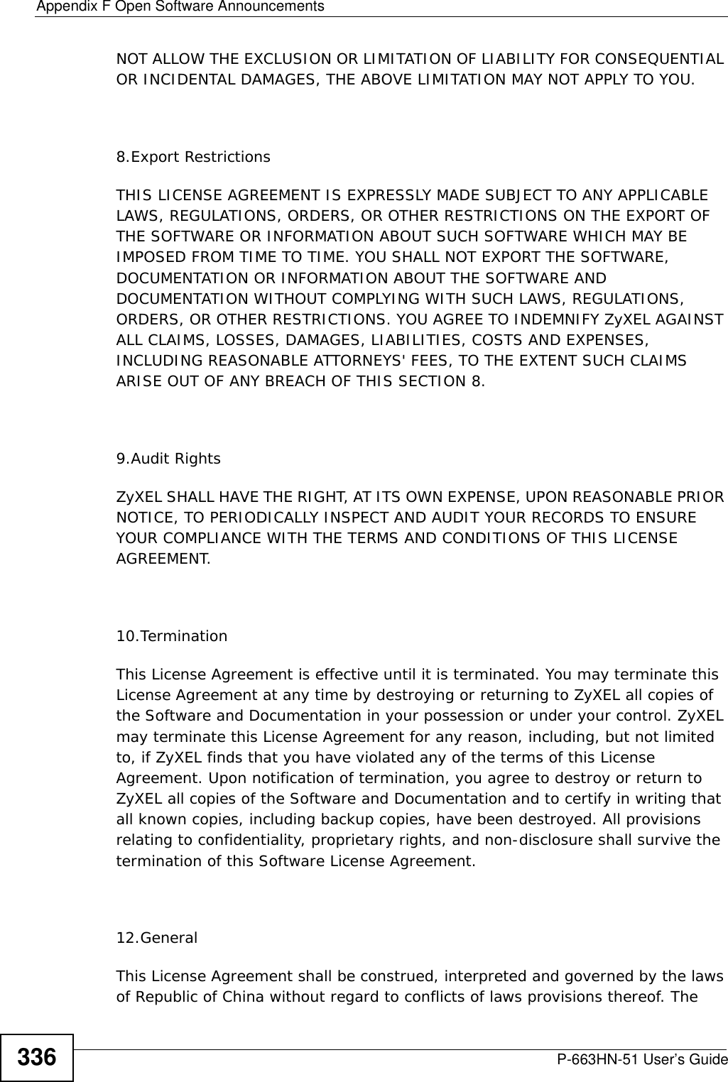 Appendix F Open Software AnnouncementsP-663HN-51 User’s Guide336NOT ALLOW THE EXCLUSION OR LIMITATION OF LIABILITY FOR CONSEQUENTIAL OR INCIDENTAL DAMAGES, THE ABOVE LIMITATION MAY NOT APPLY TO YOU.8.Export RestrictionsTHIS LICENSE AGREEMENT IS EXPRESSLY MADE SUBJECT TO ANY APPLICABLE LAWS, REGULATIONS, ORDERS, OR OTHER RESTRICTIONS ON THE EXPORT OF THE SOFTWARE OR INFORMATION ABOUT SUCH SOFTWARE WHICH MAY BE IMPOSED FROM TIME TO TIME. YOU SHALL NOT EXPORT THE SOFTWARE, DOCUMENTATION OR INFORMATION ABOUT THE SOFTWARE AND DOCUMENTATION WITHOUT COMPLYING WITH SUCH LAWS, REGULATIONS, ORDERS, OR OTHER RESTRICTIONS. YOU AGREE TO INDEMNIFY ZyXEL AGAINST ALL CLAIMS, LOSSES, DAMAGES, LIABILITIES, COSTS AND EXPENSES, INCLUDING REASONABLE ATTORNEYS&apos; FEES, TO THE EXTENT SUCH CLAIMS ARISE OUT OF ANY BREACH OF THIS SECTION 8.9.Audit RightsZyXEL SHALL HAVE THE RIGHT, AT ITS OWN EXPENSE, UPON REASONABLE PRIOR NOTICE, TO PERIODICALLY INSPECT AND AUDIT YOUR RECORDS TO ENSURE YOUR COMPLIANCE WITH THE TERMS AND CONDITIONS OF THIS LICENSE AGREEMENT.10.TerminationThis License Agreement is effective until it is terminated. You may terminate this License Agreement at any time by destroying or returning to ZyXEL all copies of the Software and Documentation in your possession or under your control. ZyXEL may terminate this License Agreement for any reason, including, but not limited to, if ZyXEL finds that you have violated any of the terms of this License Agreement. Upon notification of termination, you agree to destroy or return to ZyXEL all copies of the Software and Documentation and to certify in writing that all known copies, including backup copies, have been destroyed. All provisions relating to confidentiality, proprietary rights, and non-disclosure shall survive the termination of this Software License Agreement.12.GeneralThis License Agreement shall be construed, interpreted and governed by the laws of Republic of China without regard to conflicts of laws provisions thereof. The 