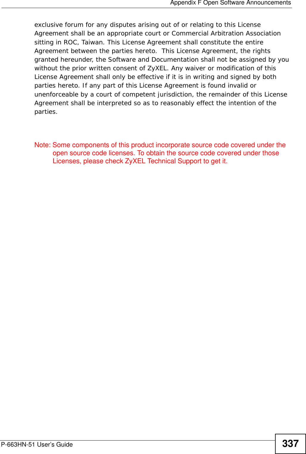  Appendix F Open Software AnnouncementsP-663HN-51 User’s Guide 337exclusive forum for any disputes arising out of or relating to this License Agreement shall be an appropriate court or Commercial Arbitration Association sitting in ROC, Taiwan. This License Agreement shall constitute the entire Agreement between the parties hereto.  This License Agreement, the rights granted hereunder, the Software and Documentation shall not be assigned by you without the prior written consent of ZyXEL. Any waiver or modification of this License Agreement shall only be effective if it is in writing and signed by both parties hereto. If any part of this License Agreement is found invalid or unenforceable by a court of competent jurisdiction, the remainder of this License Agreement shall be interpreted so as to reasonably effect the intention of the parties.Note: Some components of this product incorporate source code covered under the open source code licenses. To obtain the source code covered under those Licenses, please check ZyXEL Technical Support to get it.