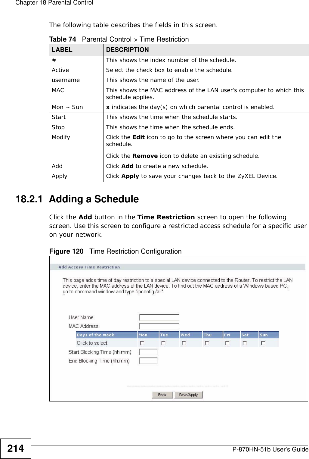 Chapter 18 Parental ControlP-870HN-51b User’s Guide214The following table describes the fields in this screen. 18.2.1  Adding a ScheduleClick the Add button in the Time Restriction screen to open the following screen. Use this screen to configure a restricted access schedule for a specific user on your network. Figure 120   Time Restriction Configuration Table 74   Parental Control &gt; Time RestrictionLABEL DESCRIPTION#This shows the index number of the schedule.Active Select the check box to enable the schedule.username This shows the name of the user.MAC This shows the MAC address of the LAN user’s computer to which this schedule applies.Mon ~ Sun x indicates the day(s) on which parental control is enabled.Start This shows the time when the schedule starts.Stop This shows the time when the schedule ends.Modify Click the Edit icon to go to the screen where you can edit the schedule.Click the Remove icon to delete an existing schedule.Add Click Add to create a new schedule.Apply Click Apply to save your changes back to the ZyXEL Device.