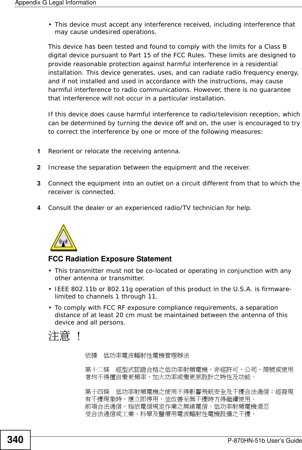 P-870HN-51b User’s Guide 339APPENDIX  G Legal InformationCopyrightCopyright © 2009 by ZyXEL Communications Corporation.The contents of this publication may not be reproduced in any part or as a whole, transcribed, stored in a retrieval system, translated into any language, or transmitted in any form or by any means, electronic, mechanical, magnetic, optical, chemical, photocopying, manual, or otherwise, without the prior written permission of ZyXEL Communications Corporation.Published by ZyXEL Communications Corporation. All rights reserved.DisclaimerZyXEL does not assume any liability arising out of the application or use of any products, or software described herein. Neither does it convey any license under its patent rights nor the patent rights of others. ZyXEL further reserves the right to make changes in any products described herein without notice. This publication is subject to change without notice.TrademarksZyNOS (ZyXEL Network Operating System) is a registered trademark of ZyXEL Communications, Inc. Other trademarks mentioned in this publication are used for identification purposes only and may be properties of their respective owners.Certifications Federal Communications Commission (FCC) Interference StatementThe device complies with Part 15 of FCC rules. Operation is subject to the following two conditions:• This device may not cause harmful interference.