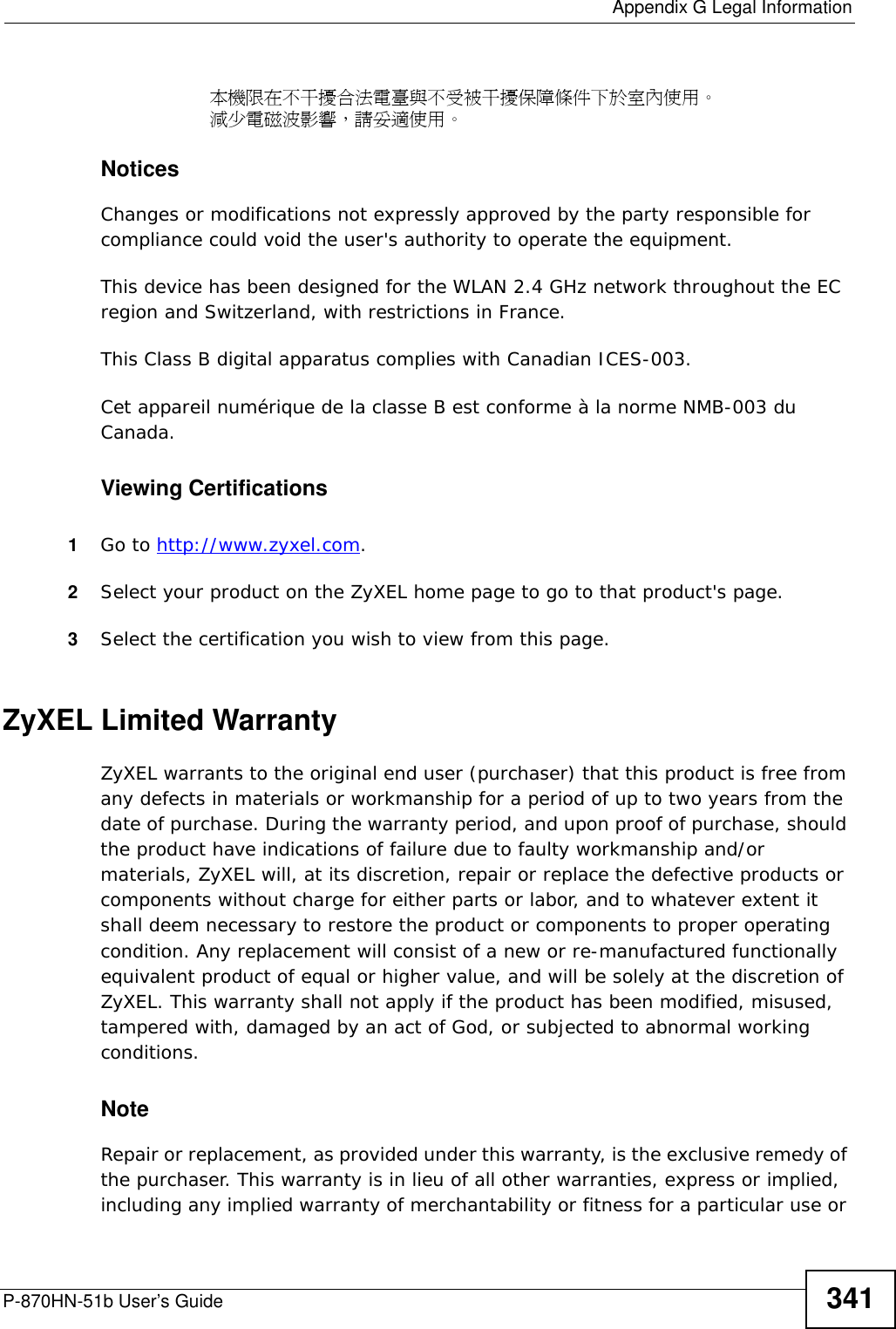 Appendix G Legal InformationP-870HN-51b User’s Guide340• This device must accept any interference received, including interference that may cause undesired operations.This device has been tested and found to comply with the limits for a Class B digital device pursuant to Part 15 of the FCC Rules. These limits are designed to provide reasonable protection against harmful interference in a residential installation. This device generates, uses, and can radiate radio frequency energy, and if not installed and used in accordance with the instructions, may cause harmful interference to radio communications. However, there is no guarantee that interference will not occur in a particular installation.If this device does cause harmful interference to radio/television reception, which can be determined by turning the device off and on, the user is encouraged to try to correct the interference by one or more of the following measures:1Reorient or relocate the receiving antenna.2Increase the separation between the equipment and the receiver.3Connect the equipment into an outlet on a circuit different from that to which the receiver is connected.4Consult the dealer or an experienced radio/TV technician for help.FCC Radiation Exposure Statement• This transmitter must not be co-located or operating in conjunction with any other antenna or transmitter. • IEEE 802.11b or 802.11g operation of this product in the U.S.A. is firmware-limited to channels 1 through 11. • To comply with FCC RF exposure compliance requirements, a separation distance of at least 20 cm must be maintained between the antenna of this device and all persons. 注意 !依據  低功率電波輻射性電機管理辦法第十二條  經型式認證合格之低功率射頻電機，非經許可，公司、商號或使用者均不得擅自變更頻率、加大功率或變更原設計之特性及功能。第十四條  低功率射頻電機之使用不得影響飛航安全及干擾合法通信；經發現有干擾現象時，應立即停用，並改善至無干擾時方得繼續使用。前項合法通信，指依電信規定作業之無線電信。低功率射頻電機須忍受合法通信或工業、科學及醫療用電波輻射性電機設備之干擾。 