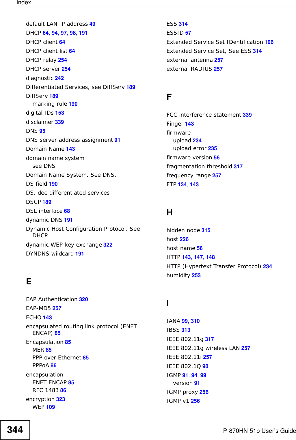 IndexP-870HN-51b User’s Guide 343IndexAACS 193Advanced Encryption StandardSee AES.AES 323ALG 142alternative subnet mask notation 304antenna 253directional 328gain 327omni-directional 328AP (access point) 315Application Layer Gateway 142applicationsInternet access 22ATM Adaptation Layer 5 (AAL5) 86Auto Configuration Server, see ACS 193auto-negotiating 256Bbackup 236Basic Service Set, See BSS 313blinking LEDs 25broadcast 91BSS 313CCA 153, 321Canonical Format Indicator See CFICBR (Continuous Bit Rate) 72CCMs 241certificatedetails 158factory default 154Certificate AuthoritySee CA.certificates 153authentication 153CAcreating 155importing 156, 160public key 153replacing 154storage space 154Certification Authority 153Certification Authority. see CAcertifications 339notices 341viewing 341CFI 91CFM 241CCMs 241link trace test 242loopback test 242MA 241MD 241MEP 241MIP 241channel 315interference 315channel ID 105configuration 94, 97Connectivity Check Messages, see CCMscopyright 339CoS 189CoS technologies 178CPU usage 57creating certificates 155CTS (Clear to Send) 316Ddate and time 57default 238