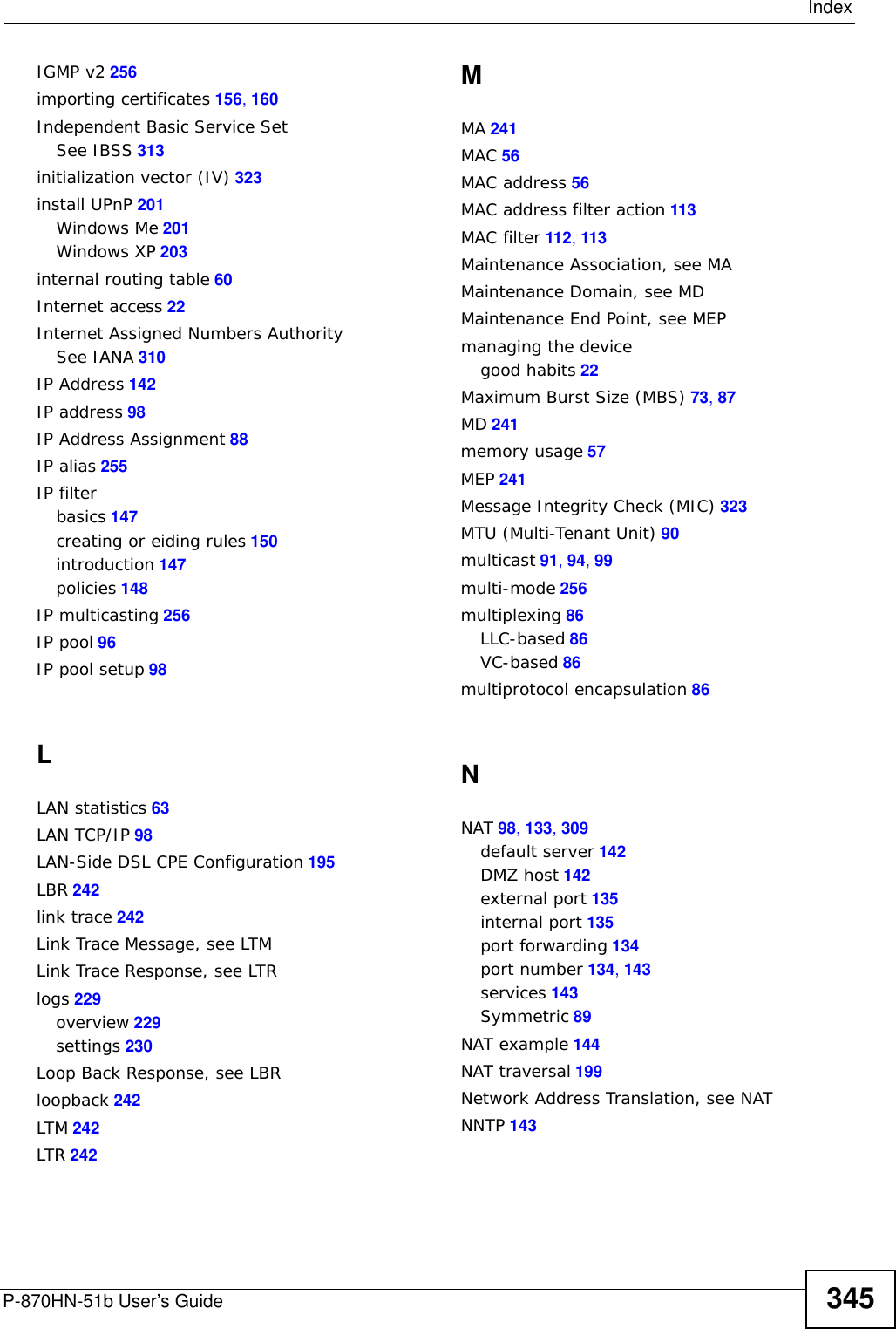 IndexP-870HN-51b User’s Guide344default LAN IP address 49DHCP 64, 94, 97, 98, 191DHCP client 64DHCP client list 64DHCP relay 254DHCP server 254diagnostic 242Differentiated Services, see DiffServ 189DiffServ 189marking rule 190digital IDs 153disclaimer 339DNS 95DNS server address assignment 91Domain Name 143domain name systemsee DNSDomain Name System. See DNS.DS field 190DS, dee differentiated servicesDSCP 189DSL interface 68dynamic DNS 191Dynamic Host Configuration Protocol. See DHCP.dynamic WEP key exchange 322DYNDNS wildcard 191EEAP Authentication 320EAP-MD5 257ECHO 143encapsulated routing link protocol (ENET ENCAP) 85Encapsulation 85MER 85PPP over Ethernet 85PPPoA 86encapsulationENET ENCAP 85RFC 1483 86encryption 323WEP 109ESS 314ESSID 57Extended Service Set IDentification 106Extended Service Set, See ESS 314external antenna 257external RADIUS 257FFCC interference statement 339Finger 143firmwareupload 234upload error 235firmware version 56fragmentation threshold 317frequency range 257FTP 134, 143Hhidden node 315host 226host name 56HTTP 143, 147, 148HTTP (Hypertext Transfer Protocol) 234humidity 253IIANA 99, 310IBSS 313IEEE 802.11g 317IEEE 802.11g wireless LAN 257IEEE 802.11i 257IEEE 802.1Q 90IGMP 91, 94, 99version 91IGMP proxy 256IGMP v1 256