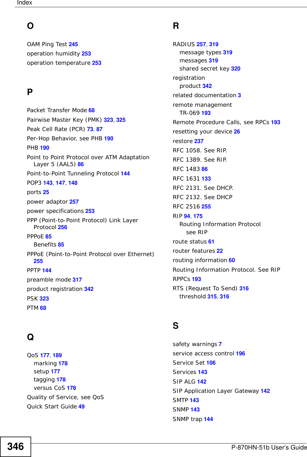 IndexP-870HN-51b User’s Guide 345IGMP v2 256importing certificates 156, 160Independent Basic Service SetSee IBSS 313initialization vector (IV) 323install UPnP 201Windows Me 201Windows XP 203internal routing table 60Internet access 22Internet Assigned Numbers AuthoritySee IANA 310IP Address 142IP address 98IP Address Assignment 88IP alias 255IP filterbasics 147creating or eiding rules 150introduction 147policies 148IP multicasting 256IP pool 96IP pool setup 98LLAN statistics 63LAN TCP/IP 98LAN-Side DSL CPE Configuration 195LBR 242link trace 242Link Trace Message, see LTMLink Trace Response, see LTRlogs 229overview 229settings 230Loop Back Response, see LBRloopback 242LTM 242LTR 242MMA 241MAC 56MAC address 56MAC address filter action 113MAC filter 112, 113Maintenance Association, see MAMaintenance Domain, see MDMaintenance End Point, see MEPmanaging the devicegood habits 22Maximum Burst Size (MBS) 73, 87MD 241memory usage 57MEP 241Message Integrity Check (MIC) 323MTU (Multi-Tenant Unit) 90multicast 91, 94, 99multi-mode 256multiplexing 86LLC-based 86VC-based 86multiprotocol encapsulation 86NNAT 98, 133, 309default server 142DMZ host 142external port 135internal port 135port forwarding 134port number 134, 143services 143Symmetric 89NAT example 144NAT traversal 199Network Address Translation, see NATNNTP 143