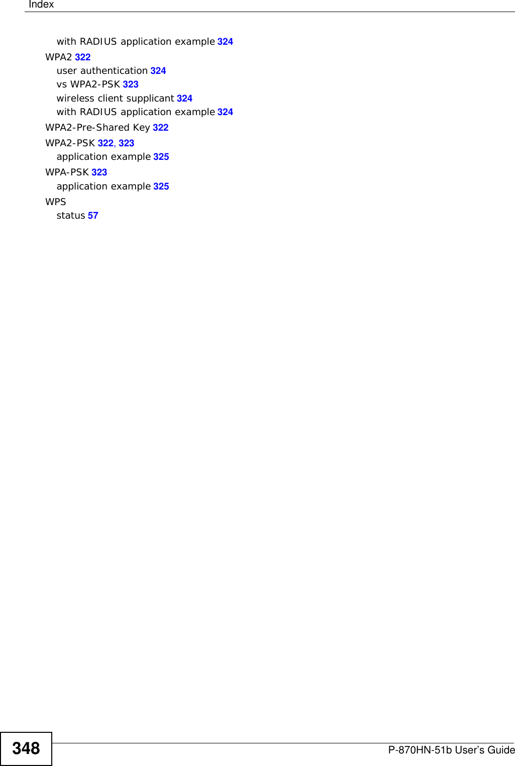 IndexP-870HN-51b User’s Guide 347static route 167, 171, 175static VLANstatus indicators 25storage humidity 253storage temperature 253subnet 301subnet mask 98, 302subnetting 304Sustain Cell Rate (SCR) 73Sustained Cell Rate (SCR) 87Symmetric NAT 89Symmetric NAT, Outgoing 90syntax conventions 5system name 56TTag Control Information See TCITag Protocol Identifier See TPIDTCITCP/IP 147temperature 253Temporal Key Integrity Protocol (TKIP) 323TLS 257TPID 90TR-064 195TR-069 193ACS setup 193authentication 194trademarks 339traffic shaping 86transparent bridging 256TTLS 257Uunicast 91Universal Plug and Play 199application 200UPnP 199forum 200security issues 200VVCpermanent virtual circuitsee PVCVIDVirtual Circuit (VC) 86Virtual Local Area Network See VLANVLAN 90Introduction 90number of possible VIDspriority framestaticVLAN ID 90VLAN Identifier See VIDVLAN tag 90WWAN (Wide Area Network) 67WAN interface 59WAN statistics 59warranty 341note 341Web Configurator 49WEP (Wired Equivalent Privacy) 257WEP encryption 110Wi-Fi Protected Access 322Wi-Fi Protected Access (WPA) 257wireless client WPA supplicants 324wireless LAN MAC address filtering 257wireless security 318wireless station list 62Wireless tutorial 27, 37WLANinterference 315security parameters 326WLAN button 26WPA 322key caching 324pre-authentication 324user authentication 324vs WPA-PSK 323wireless client supplicant 324