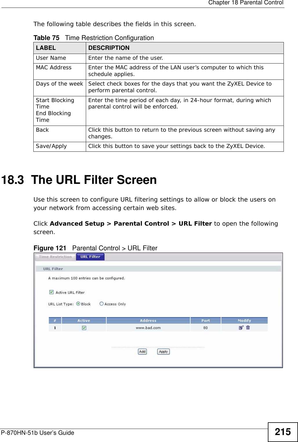 Chapter 18 Parental ControlP-870HN-51b User’s Guide 215The following table describes the fields in this screen. 18.3  The URL Filter ScreenUse this screen to configure URL filtering settings to allow or block the users on your network from accessing certain web sites.Click Advanced Setup &gt; Parental Control &gt; URL Filter to open the following screen. Figure 121   Parental Control &gt; URL Filter Table 75   Time Restriction ConfigurationLABEL DESCRIPTIONUser Name Enter the name of the user.MAC Address Enter the MAC address of the LAN user’s computer to which this schedule applies.Days of the week Select check boxes for the days that you want the ZyXEL Device to perform parental control. Start Blocking TimeEnd Blocking TimeEnter the time period of each day, in 24-hour format, during which parental control will be enforced. Back Click this button to return to the previous screen without saving any changes.Save/Apply Click this button to save your settings back to the ZyXEL Device.