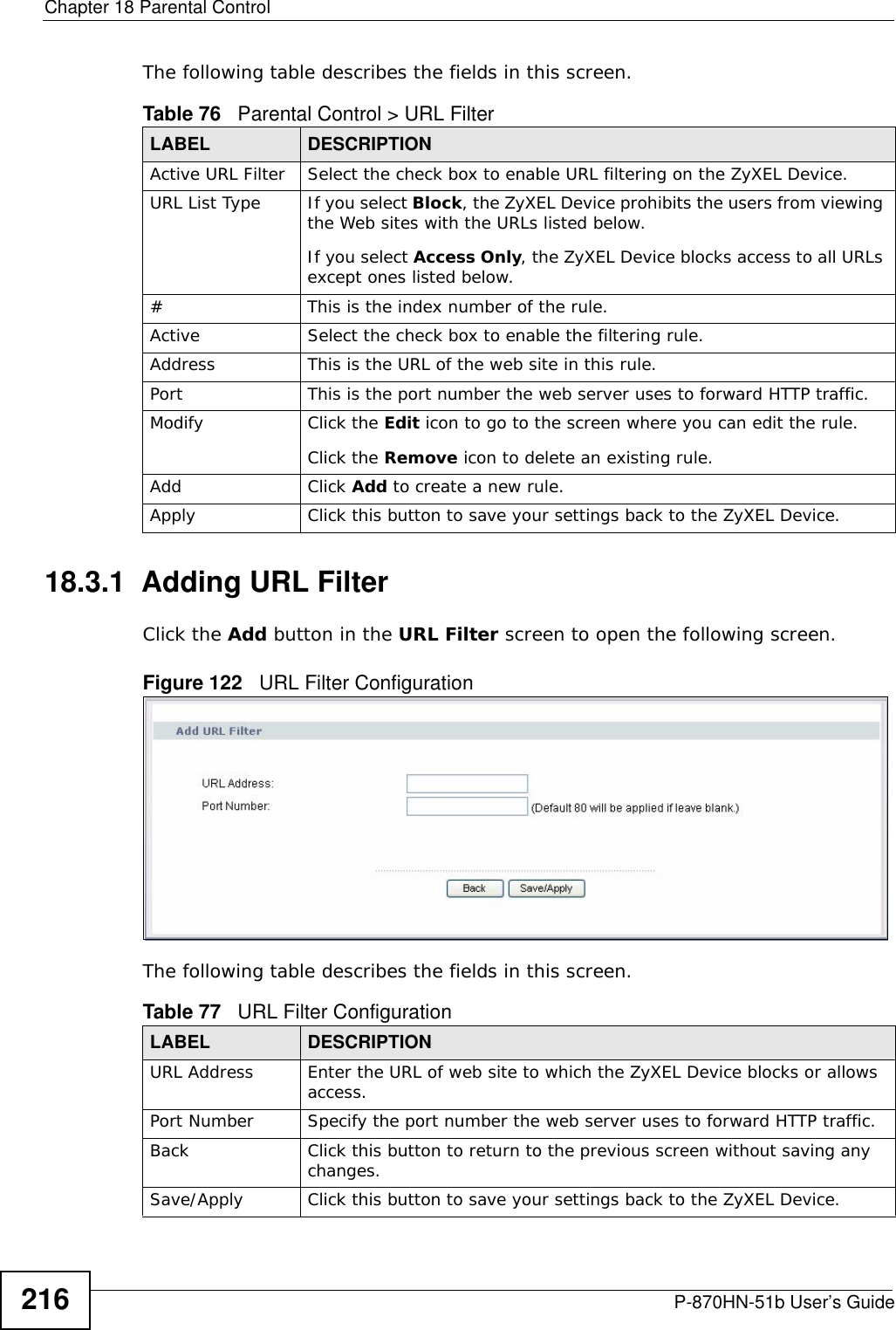 Chapter 18 Parental ControlP-870HN-51b User’s Guide216The following table describes the fields in this screen. 18.3.1  Adding URL FilterClick the Add button in the URL Filter screen to open the following screen. Figure 122   URL Filter Configuration The following table describes the fields in this screen. Table 76   Parental Control &gt; URL FilterLABEL DESCRIPTIONActive URL Filter Select the check box to enable URL filtering on the ZyXEL Device.URL List Type If you select Block, the ZyXEL Device prohibits the users from viewing the Web sites with the URLs listed below.If you select Access Only, the ZyXEL Device blocks access to all URLs except ones listed below.# This is the index number of the rule.Active Select the check box to enable the filtering rule.Address  This is the URL of the web site in this rule.Port This is the port number the web server uses to forward HTTP traffic.Modify Click the Edit icon to go to the screen where you can edit the rule.Click the Remove icon to delete an existing rule.Add Click Add to create a new rule.Apply Click this button to save your settings back to the ZyXEL Device.Table 77   URL Filter ConfigurationLABEL DESCRIPTIONURL Address Enter the URL of web site to which the ZyXEL Device blocks or allows access.Port Number  Specify the port number the web server uses to forward HTTP traffic.Back Click this button to return to the previous screen without saving any changes.Save/Apply Click this button to save your settings back to the ZyXEL Device.