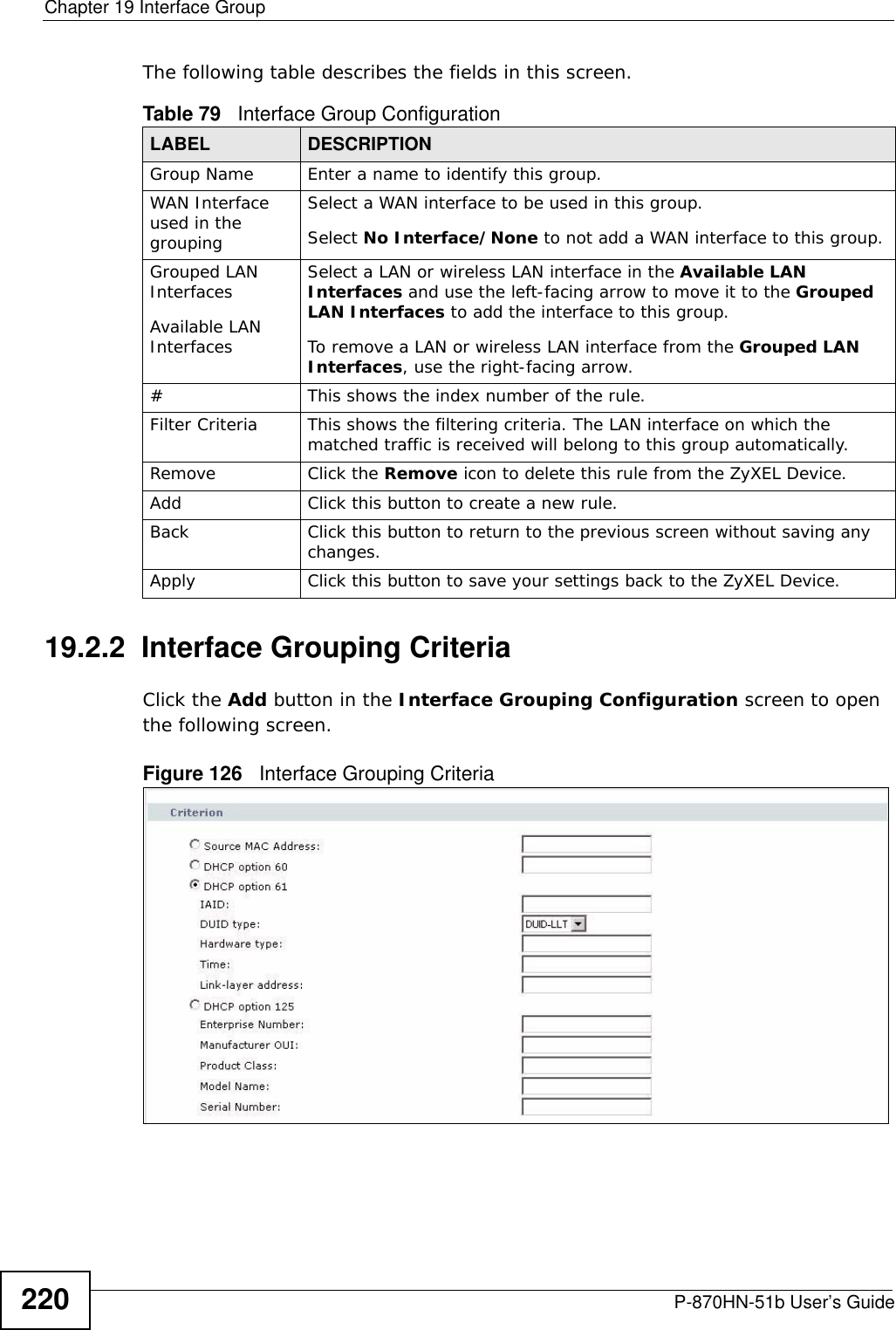 Chapter 19 Interface GroupP-870HN-51b User’s Guide220The following table describes the fields in this screen. 19.2.2  Interface Grouping CriteriaClick the Add button in the Interface Grouping Configuration screen to open the following screen. Figure 126   Interface Grouping Criteria Table 79   Interface Group ConfigurationLABEL DESCRIPTIONGroup Name Enter a name to identify this group.WAN Interface used in the groupingSelect a WAN interface to be used in this group.Select No Interface/None to not add a WAN interface to this group.Grouped LAN InterfacesAvailable LAN InterfacesSelect a LAN or wireless LAN interface in the Available LAN Interfaces and use the left-facing arrow to move it to the Grouped LAN Interfaces to add the interface to this group.To remove a LAN or wireless LAN interface from the Grouped LAN Interfaces, use the right-facing arrow.#This shows the index number of the rule.Filter Criteria This shows the filtering criteria. The LAN interface on which the matched traffic is received will belong to this group automatically.Remove Click the Remove icon to delete this rule from the ZyXEL Device.Add Click this button to create a new rule.Back Click this button to return to the previous screen without saving any changes.Apply Click this button to save your settings back to the ZyXEL Device.
