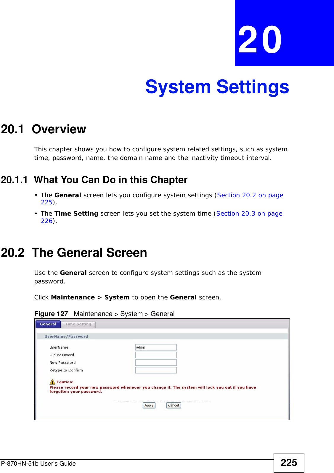 P-870HN-51b User’s Guide 225CHAPTER  20 System Settings20.1  Overview This chapter shows you how to configure system related settings, such as system time, password, name, the domain name and the inactivity timeout interval.    20.1.1  What You Can Do in this Chapter•The General screen lets you configure system settings (Section 20.2 on page 225).•The Time Setting screen lets you set the system time (Section 20.3 on page 226).20.2  The General ScreenUse the General screen to configure system settings such as the system password.Click Maintenance &gt; System to open the General screen. Figure 127   Maintenance &gt; System &gt; General