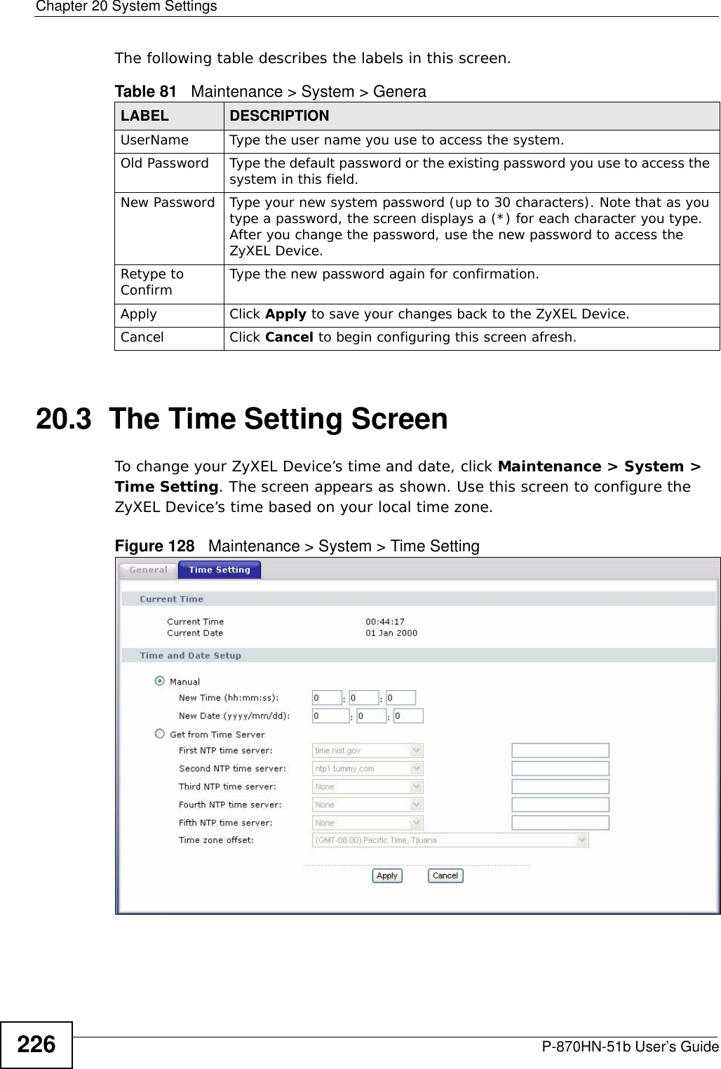 Chapter 20 System SettingsP-870HN-51b User’s Guide226The following table describes the labels in this screen. 20.3  The Time Setting Screen To change your ZyXEL Device’s time and date, click Maintenance &gt; System &gt; Time Setting. The screen appears as shown. Use this screen to configure the ZyXEL Device’s time based on your local time zone. Figure 128   Maintenance &gt; System &gt; Time SettingTable 81   Maintenance &gt; System &gt; GeneraLABEL DESCRIPTIONUserName Type the user name you use to access the system.Old Password Type the default password or the existing password you use to access the system in this field.New Password Type your new system password (up to 30 characters). Note that as you type a password, the screen displays a (*) for each character you type. After you change the password, use the new password to access the ZyXEL Device.Retype to Confirm Type the new password again for confirmation.Apply Click Apply to save your changes back to the ZyXEL Device.Cancel Click Cancel to begin configuring this screen afresh.