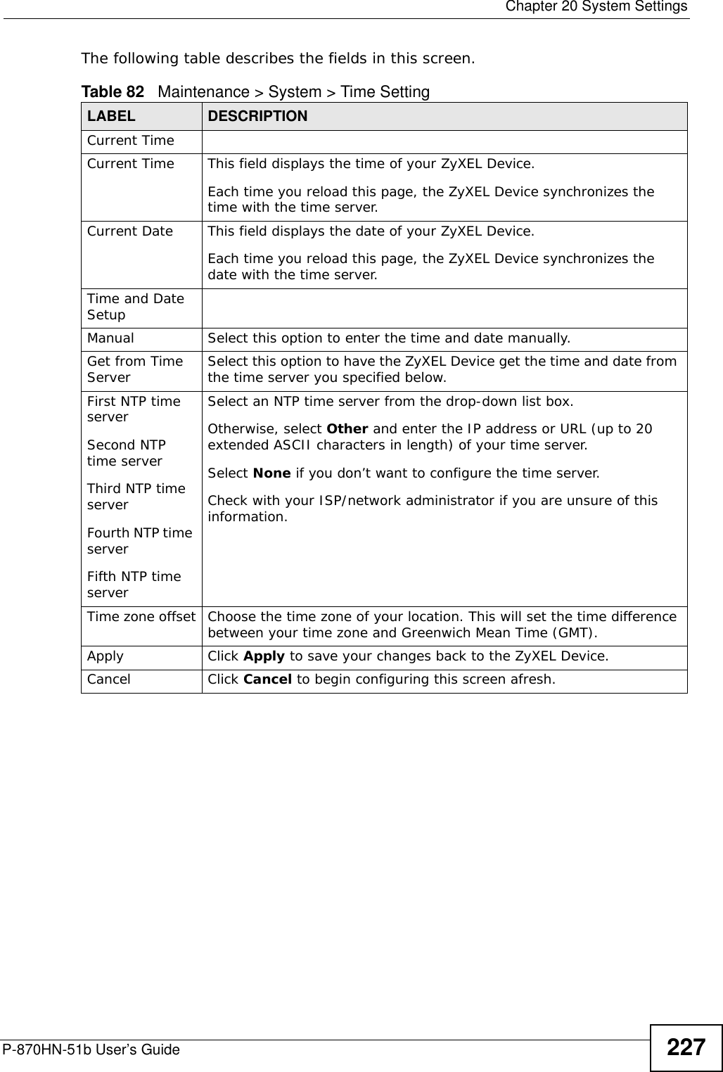  Chapter 20 System SettingsP-870HN-51b User’s Guide 227The following table describes the fields in this screen. Table 82   Maintenance &gt; System &gt; Time SettingLABEL DESCRIPTIONCurrent Time Current Time  This field displays the time of your ZyXEL Device.Each time you reload this page, the ZyXEL Device synchronizes the time with the time server.Current Date  This field displays the date of your ZyXEL Device. Each time you reload this page, the ZyXEL Device synchronizes the date with the time server.Time and Date Setup Manual  Select this option to enter the time and date manually.Get from Time Server Select this option to have the ZyXEL Device get the time and date from the time server you specified below.First NTP time serverSecond NTP time serverThird NTP time serverFourth NTP time serverFifth NTP time server Select an NTP time server from the drop-down list box. Otherwise, select Other and enter the IP address or URL (up to 20 extended ASCII characters in length) of your time server. Select None if you don’t want to configure the time server.Check with your ISP/network administrator if you are unsure of this information.Time zone offset Choose the time zone of your location. This will set the time difference between your time zone and Greenwich Mean Time (GMT). Apply Click Apply to save your changes back to the ZyXEL Device.Cancel Click Cancel to begin configuring this screen afresh.