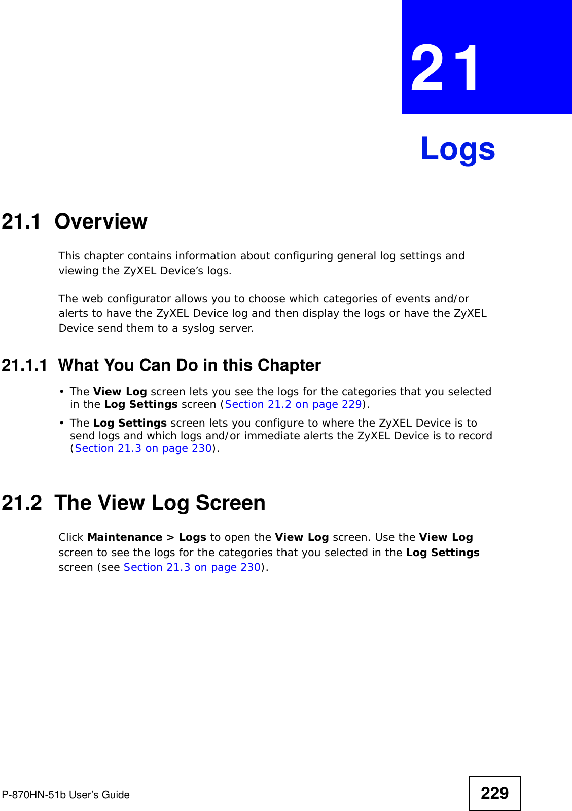 P-870HN-51b User’s Guide 229CHAPTER  21 Logs21.1  Overview This chapter contains information about configuring general log settings and viewing the ZyXEL Device’s logs.The web configurator allows you to choose which categories of events and/or alerts to have the ZyXEL Device log and then display the logs or have the ZyXEL Device send them to a syslog server. 21.1.1  What You Can Do in this Chapter•The View Log screen lets you see the logs for the categories that you selected in the Log Settings screen (Section 21.2 on page 229).•The Log Settings screen lets you configure to where the ZyXEL Device is to send logs and which logs and/or immediate alerts the ZyXEL Device is to record (Section 21.3 on page 230).21.2  The View Log ScreenClick Maintenance &gt; Logs to open the View Log screen. Use the View Log screen to see the logs for the categories that you selected in the Log Settings screen (see Section 21.3 on page 230). 