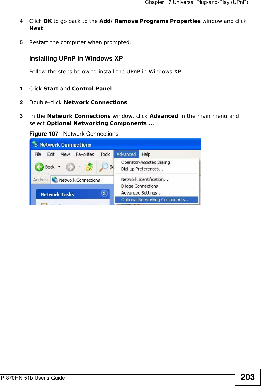  Chapter 17 Universal Plug-and-Play (UPnP)P-870HN-51b User’s Guide 2034Click OK to go back to the Add/Remove Programs Properties window and click Next. 5Restart the computer when prompted. Installing UPnP in Windows XPFollow the steps below to install the UPnP in Windows XP.1Click Start and Control Panel. 2Double-click Network Connections.3In the Network Connections window, click Advanced in the main menu and select Optional Networking Components …. Figure 107   Network Connections