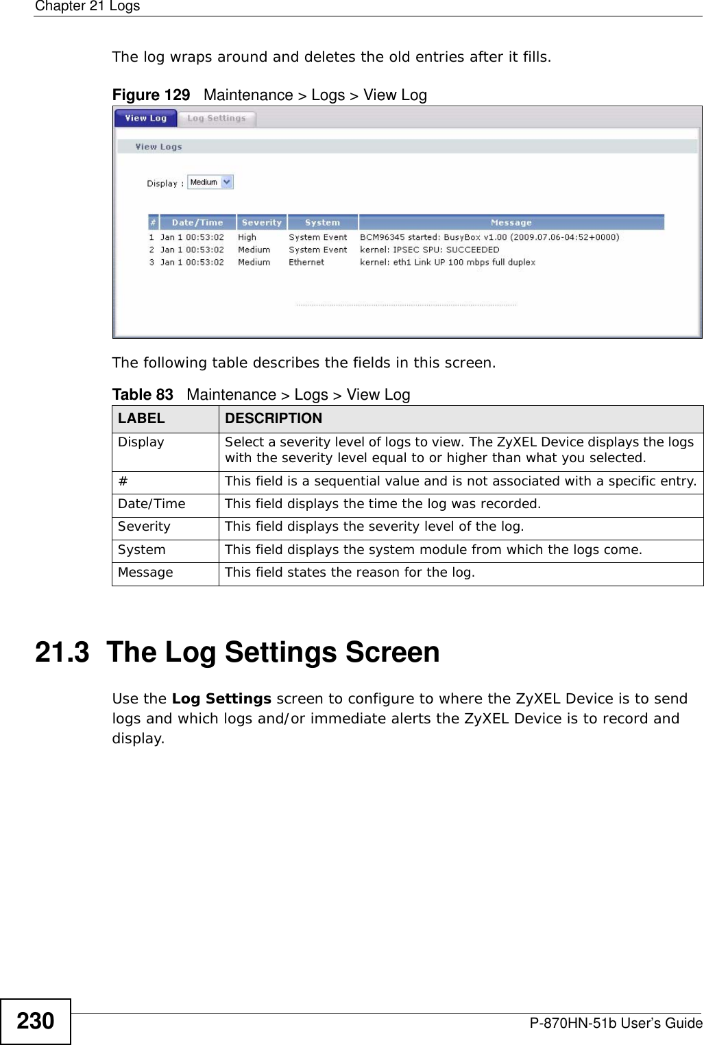 Chapter 21 LogsP-870HN-51b User’s Guide230The log wraps around and deletes the old entries after it fills.Figure 129   Maintenance &gt; Logs &gt; View LogThe following table describes the fields in this screen.  21.3  The Log Settings ScreenUse the Log Settings screen to configure to where the ZyXEL Device is to send logs and which logs and/or immediate alerts the ZyXEL Device is to record and display.  Table 83   Maintenance &gt; Logs &gt; View LogLABEL DESCRIPTIONDisplay  Select a severity level of logs to view. The ZyXEL Device displays the logs with the severity level equal to or higher than what you selected.#This field is a sequential value and is not associated with a specific entry.Date/Time  This field displays the time the log was recorded. Severity  This field displays the severity level of the log.System This field displays the system module from which the logs come.Message This field states the reason for the log.