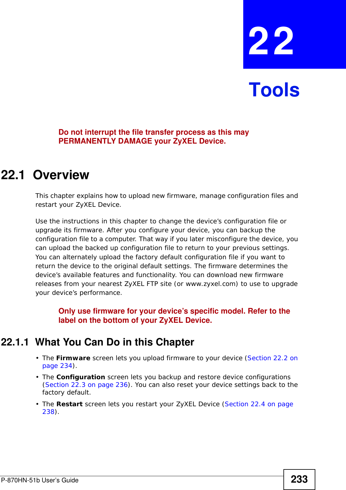 P-870HN-51b User’s Guide 233CHAPTER  22 ToolsDo not interrupt the file transfer process as this may PERMANENTLY DAMAGE your ZyXEL Device. 22.1  OverviewThis chapter explains how to upload new firmware, manage configuration files and restart your ZyXEL Device.Use the instructions in this chapter to change the device’s configuration file or upgrade its firmware. After you configure your device, you can backup the configuration file to a computer. That way if you later misconfigure the device, you can upload the backed up configuration file to return to your previous settings. You can alternately upload the factory default configuration file if you want to return the device to the original default settings. The firmware determines the device’s available features and functionality. You can download new firmware releases from your nearest ZyXEL FTP site (or www.zyxel.com) to use to upgrade your device’s performance.Only use firmware for your device’s specific model. Refer to the label on the bottom of your ZyXEL Device.22.1.1  What You Can Do in this Chapter•The Firmware screen lets you upload firmware to your device (Section 22.2 on page 234).•The Configuration screen lets you backup and restore device configurations (Section 22.3 on page 236). You can also reset your device settings back to the factory default.•The Restart screen lets you restart your ZyXEL Device (Section 22.4 on page 238).