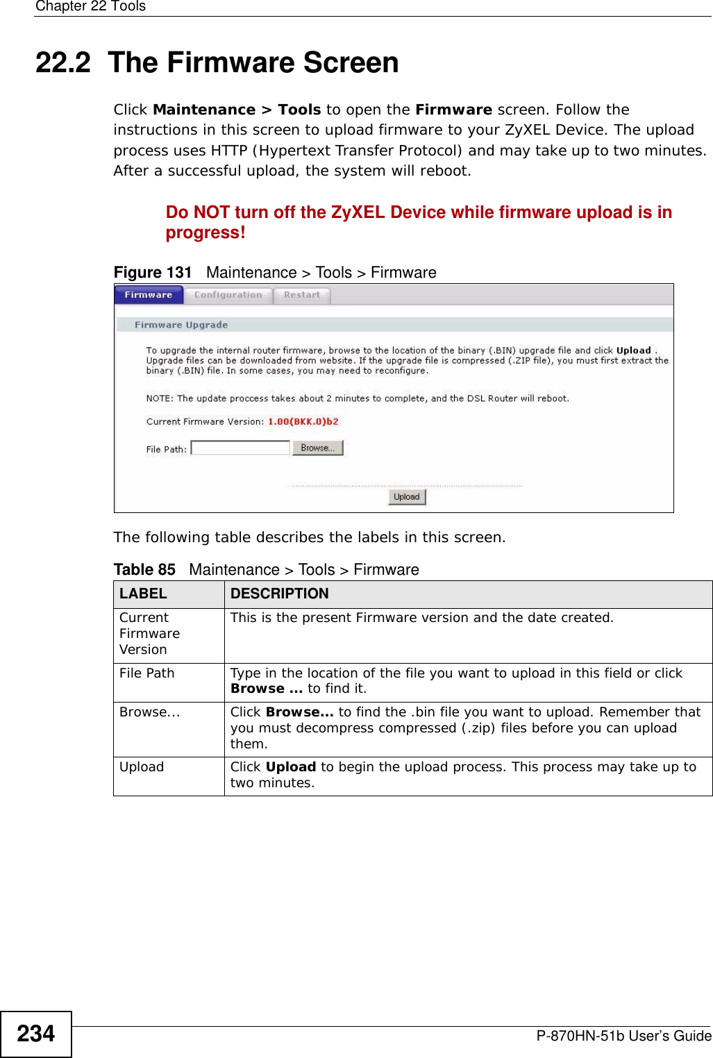 Chapter 22 ToolsP-870HN-51b User’s Guide23422.2  The Firmware ScreenClick Maintenance &gt; Tools to open the Firmware screen. Follow the instructions in this screen to upload firmware to your ZyXEL Device. The upload process uses HTTP (Hypertext Transfer Protocol) and may take up to two minutes. After a successful upload, the system will reboot. Do NOT turn off the ZyXEL Device while firmware upload is in progress!Figure 131   Maintenance &gt; Tools &gt; FirmwareThe following table describes the labels in this screen. Table 85   Maintenance &gt; Tools &gt; FirmwareLABEL DESCRIPTIONCurrent Firmware VersionThis is the present Firmware version and the date created. File Path Type in the location of the file you want to upload in this field or click Browse ... to find it.Browse...  Click Browse... to find the .bin file you want to upload. Remember that you must decompress compressed (.zip) files before you can upload them. Upload  Click Upload to begin the upload process. This process may take up to two minutes.