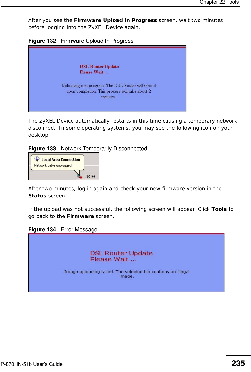  Chapter 22 ToolsP-870HN-51b User’s Guide 235After you see the Firmware Upload in Progress screen, wait two minutes before logging into the ZyXEL Device again. Figure 132   Firmware Upload In ProgressThe ZyXEL Device automatically restarts in this time causing a temporary network disconnect. In some operating systems, you may see the following icon on your desktop.Figure 133   Network Temporarily DisconnectedAfter two minutes, log in again and check your new firmware version in the Status screen.If the upload was not successful, the following screen will appear. Click Tools to go back to the Firmware screen.Figure 134   Error Message