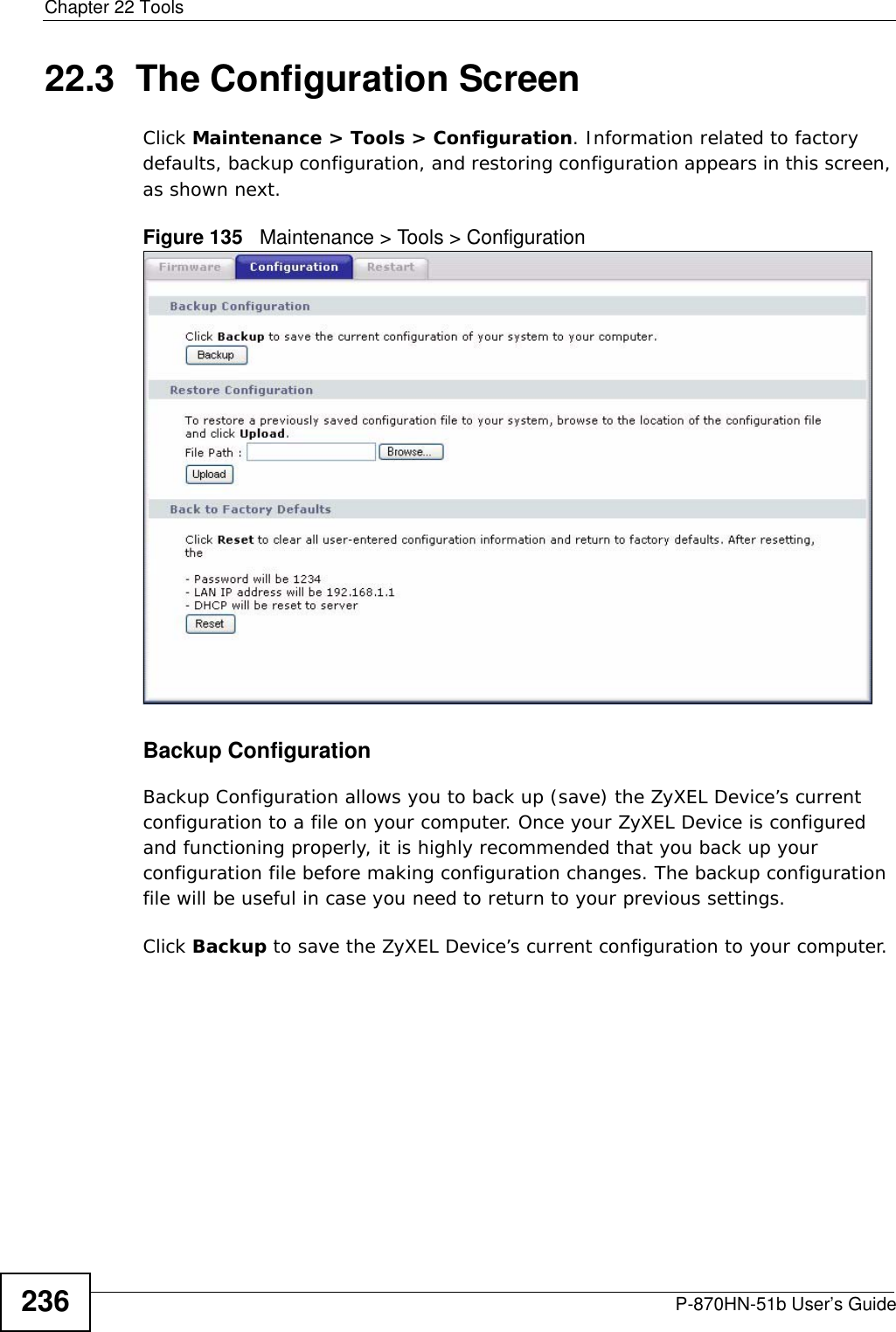 Chapter 22 ToolsP-870HN-51b User’s Guide23622.3  The Configuration Screen Click Maintenance &gt; Tools &gt; Configuration. Information related to factory defaults, backup configuration, and restoring configuration appears in this screen, as shown next.Figure 135   Maintenance &gt; Tools &gt; ConfigurationBackup Configuration Backup Configuration allows you to back up (save) the ZyXEL Device’s current configuration to a file on your computer. Once your ZyXEL Device is configured and functioning properly, it is highly recommended that you back up your configuration file before making configuration changes. The backup configuration file will be useful in case you need to return to your previous settings. Click Backup to save the ZyXEL Device’s current configuration to your computer.