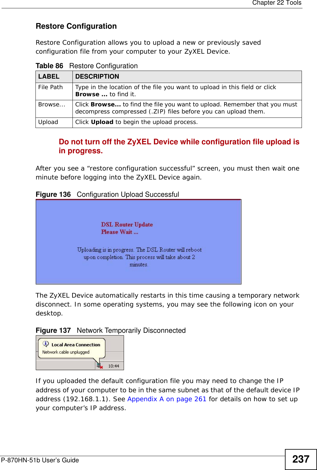  Chapter 22 ToolsP-870HN-51b User’s Guide 237Restore Configuration Restore Configuration allows you to upload a new or previously saved configuration file from your computer to your ZyXEL Device.Do not turn off the ZyXEL Device while configuration file upload is in progress.After you see a “restore configuration successful” screen, you must then wait one minute before logging into the ZyXEL Device again. Figure 136   Configuration Upload SuccessfulThe ZyXEL Device automatically restarts in this time causing a temporary network disconnect. In some operating systems, you may see the following icon on your desktop.Figure 137   Network Temporarily DisconnectedIf you uploaded the default configuration file you may need to change the IP address of your computer to be in the same subnet as that of the default device IP address (192.168.1.1). See Appendix A on page 261 for details on how to set up your computer’s IP address.Table 86   Restore ConfigurationLABEL DESCRIPTIONFile Path  Type in the location of the file you want to upload in this field or click Browse ... to find it.Browse...  Click Browse... to find the file you want to upload. Remember that you must decompress compressed (.ZIP) files before you can upload them. Upload  Click Upload to begin the upload process.