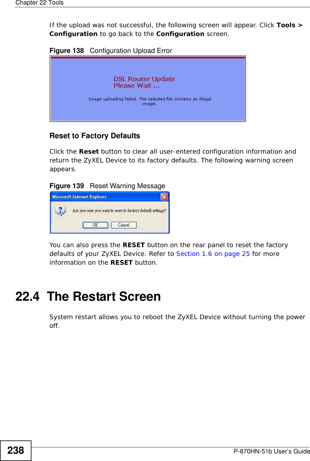 Chapter 22 ToolsP-870HN-51b User’s Guide238If the upload was not successful, the following screen will appear. Click Tools &gt; Configuration to go back to the Configuration screen. Figure 138   Configuration Upload ErrorReset to Factory Defaults  Click the Reset button to clear all user-entered configuration information and return the ZyXEL Device to its factory defaults. The following warning screen appears.Figure 139   Reset Warning MessageYou can also press the RESET button on the rear panel to reset the factory defaults of your ZyXEL Device. Refer to Section 1.6 on page 25 for more information on the RESET button.22.4  The Restart Screen System restart allows you to reboot the ZyXEL Device without turning the power off. 