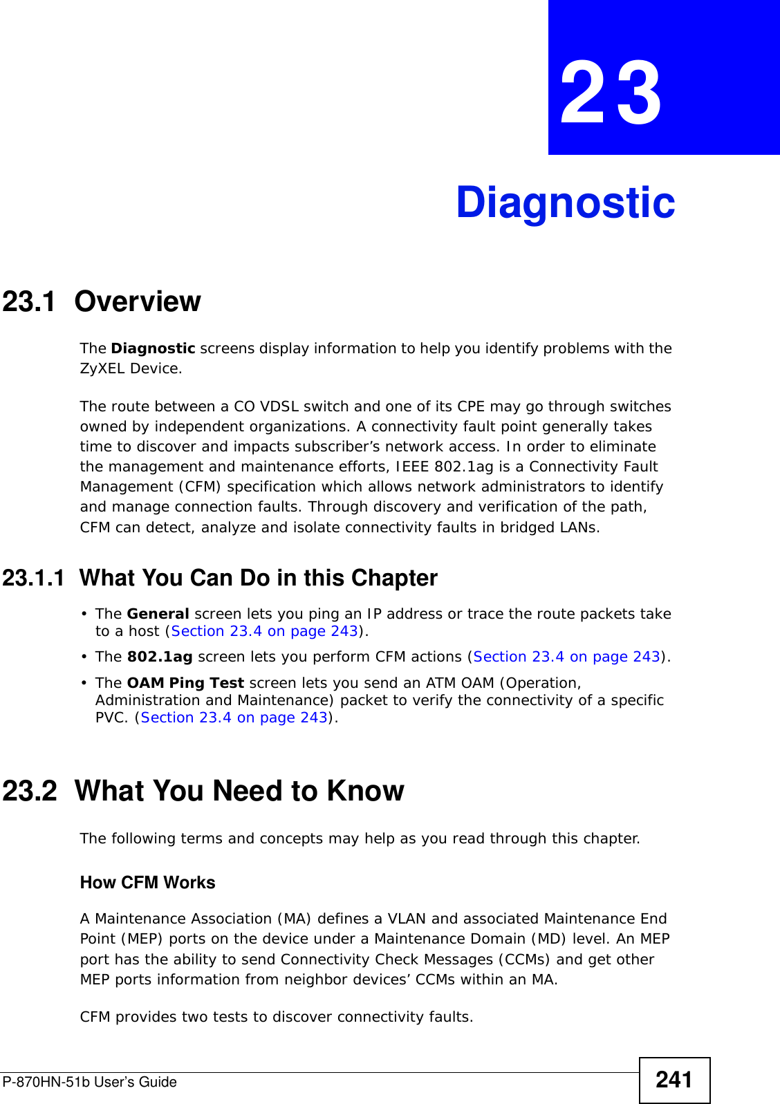 P-870HN-51b User’s Guide 241CHAPTER  23 Diagnostic23.1  OverviewThe Diagnostic screens display information to help you identify problems with the ZyXEL Device.The route between a CO VDSL switch and one of its CPE may go through switches owned by independent organizations. A connectivity fault point generally takes time to discover and impacts subscriber’s network access. In order to eliminate the management and maintenance efforts, IEEE 802.1ag is a Connectivity Fault Management (CFM) specification which allows network administrators to identify and manage connection faults. Through discovery and verification of the path, CFM can detect, analyze and isolate connectivity faults in bridged LANs.23.1.1  What You Can Do in this Chapter•The General screen lets you ping an IP address or trace the route packets take to a host (Section 23.4 on page 243).•The 802.1ag screen lets you perform CFM actions (Section 23.4 on page 243).•The OAM Ping Test screen lets you send an ATM OAM (Operation, Administration and Maintenance) packet to verify the connectivity of a specific PVC. (Section 23.4 on page 243).23.2  What You Need to KnowThe following terms and concepts may help as you read through this chapter.How CFM Works A Maintenance Association (MA) defines a VLAN and associated Maintenance End Point (MEP) ports on the device under a Maintenance Domain (MD) level. An MEP port has the ability to send Connectivity Check Messages (CCMs) and get other MEP ports information from neighbor devices’ CCMs within an MA. CFM provides two tests to discover connectivity faults. 